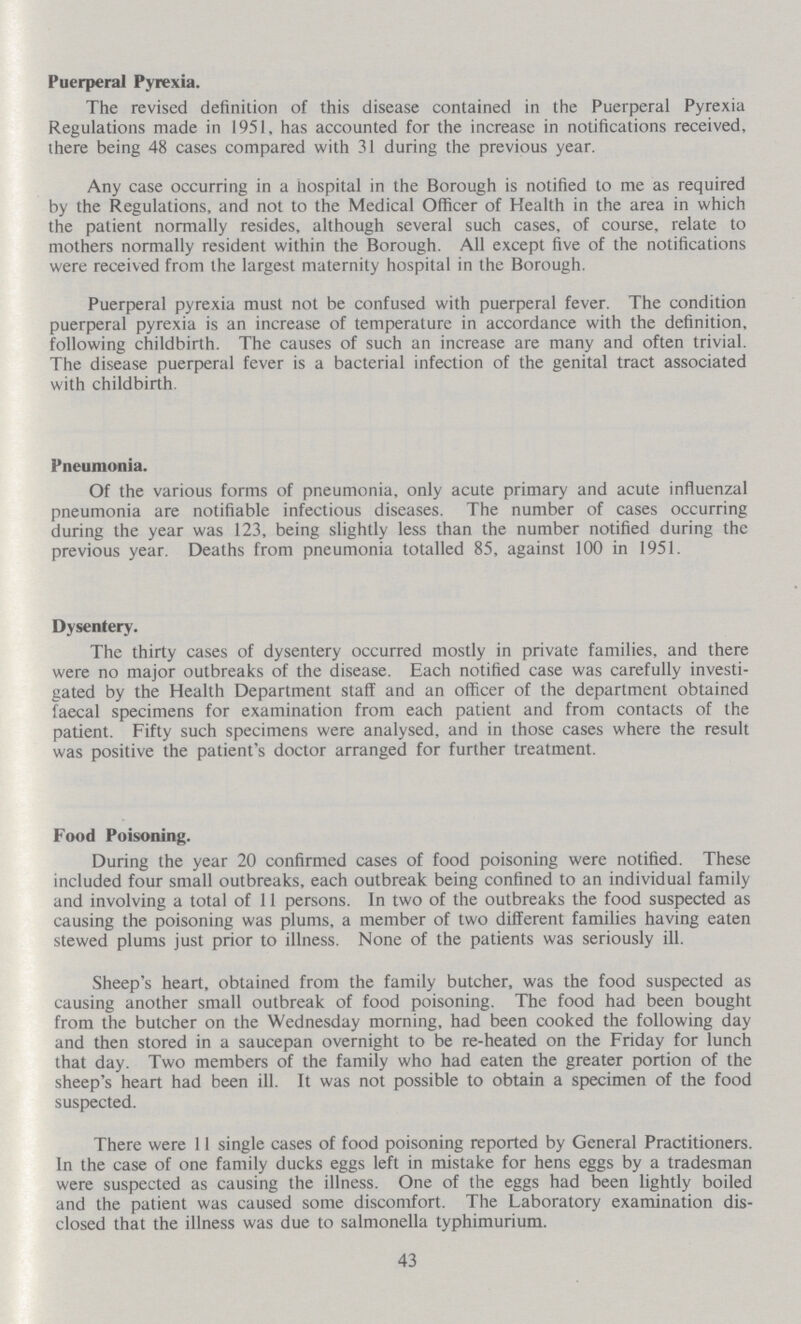 Puerperal Pyrexia. The revised definition of this disease contained in the Puerperal Pyrexia Regulations made in 1951, has accounted for the increase in notifications received, there being 48 cases compared with 31 during the previous year. Any case occurring in a hospital in the Borough is notified to me as required by the Regulations, and not to the Medical Officer of Health in the area in which the patient normally resides, although several such cases, of course, relate to mothers normally resident within the Borough. All except five of the notifications were received from the largest maternity hospital in the Borough. Puerperal pyrexia must not be confused with puerperal fever. The condition puerperal pyrexia is an increase of temperature in accordance with the definition, following childbirth. The causes of such an increase are many and often trivial. The disease puerperal fever is a bacterial infection of the genital tract associated with childbirth. Pneumonia. Of the various forms of pneumonia, only acute primary and acute influenzal pneumonia are notifiable infectious diseases. The number of cases occurring during the year was 123, being slightly less than the number notified during the previous year. Deaths from pneumonia totalled 85, against 100 in 1951. Dysentery. The thirty cases of dysentery occurred mostly in private families, and there were no major outbreaks of the disease. Each notified case was carefully investi gated by the Health Department staff and an officer of the department obtained faecal specimens for examination from each patient and from contacts of the patient. Fifty such specimens were analysed, and in those cases where the result was positive the patient's doctor arranged for further treatment. Food Poisoning. During the year 20 confirmed cases of food poisoning were notified. These included four small outbreaks, each outbreak being confined to an individual family and involving a total of 11 persons. In two of the outbreaks the food suspected as causing the poisoning was plums, a member of two different families having eaten stewed plums just prior to illness. None of the patients was seriously ill. Sheep's heart, obtained from the family butcher, was the food suspected as causing another small outbreak of food poisoning. The food had been bought from the butcher on the Wednesday morning, had been cooked the following day and then stored in a saucepan overnight to be re-heated on the Friday for lunch that day. Two members of the family who had eaten the greater portion of the sheep's heart had been ill. It was not possible to obtain a specimen of the food suspected. There were 11 single cases of food poisoning reported by General Practitioners. In the case of one family ducks eggs left in mistake for hens eggs by a tradesman were suspected as causing the illness. One of the eggs had been lightly boiled and the patient was caused some discomfort. The Laboratory examination dis closed that the illness was due to salmonella typhimurium. 43
