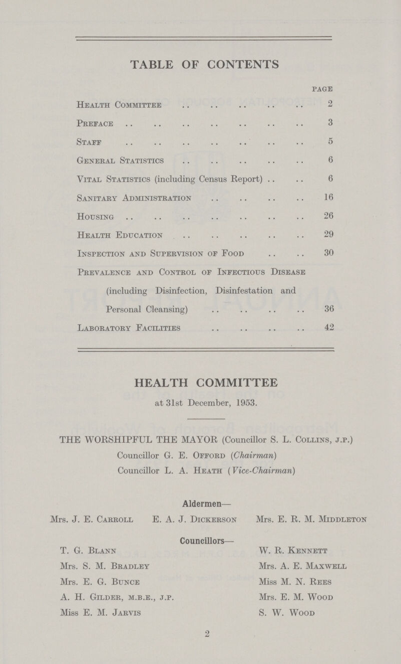 TABLE OF CONTENTS page Health Committee 2 Preface 3 Staff 5 General Statistics 6 Vital Statistics (including Census Report) 6 Sanitary Administration 16 Housing 26 Health Education 29 Inspection and Supervision of Food 30 Prevalence and Control of Infectious Disease (including Disinfection, Disinfestation and Personal Cleansing) 36 Laboratory Facilities 42 HEALTH COMMITTEE at 31st December, 1953. THE WORSHIPFUL THE MAYOR (Councillor S. L. Collins, j.p.) Councillor G. E. Offord (Chairman) Councillor L. A. Heath (Vice-Chairman) Aldermen— Mrs. J. E. Carroll E. A. J. Dickerson Mrs. E. R. M. Middleton Councillors— T. G. Blann W. R. Kennett Mrs. S. M. Bradley Mrs. A. E. Maxwell Mrs. E. G. Bunce Miss M. N. Rees A. H. Gilder, m.b.e., j.p. Mrs. E. M. Wood Miss E. M. Jarvis S. W. Wood 2