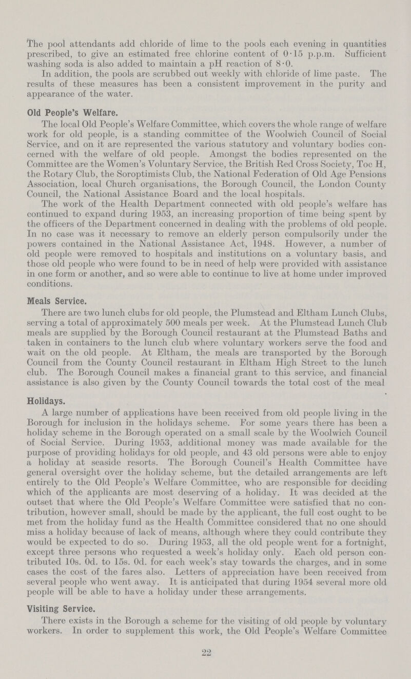 The pool attendants add chloride of lime to the pools each evening in quantities prescribed, to give an estimated free chlorine content of 0.15 p.p.m. Sufficient washing soda is also added to maintain a pH reaction of 8.0. In addition, the pools are scrubbed out weekly with chloride of lime paste. The results of these measures has been a consistent improvement in the purity and appearance of the water. Old People's Welfare. The local Old People's Welfare Committee, which covers the whole range of welfare work for old people, is a standing committee of the Woolwich Council of Social Service, and on it are represented the various statutory and voluntary bodies con cerned with the welfare of old people. Amongst the bodies represented on the Committee are the Women's Voluntary Service, the British Red Cross Society, Toc H, the Rotary Club, the Soroptimists Club, the National Federation of Old Age Pensions Association, local Church organisations, the Borough Council, the London County Council, the National Assistance Board and the local hospitals. The work of the Health Department connected with old people's welfare has continued to expand during 1953, an increasing proportion of time being spent by the officers of the Department concerned in dealing with the problems of old people. In no case was it necessary to remove an elderly person compulsorily under the powers contained in the National Assistance Act, 1948. However, a number of old people were removed to hospitals and institutions on a voluntary basis, and those old people who were found to be in need of help were provided with assistance in one form or another, and so were able to continue to live at home under improved conditions. Meals Service. There are two lunch clubs for old people, the Plumstead and Eltham Lunch Clubs, serving a total of approximately 500 meals per week. At the Plumstead Lunch Club meals are supplied by the Borough Council restaurant at the Plumstead Baths and taken in containers to the lunch club where voluntary workers serve the food and wait on the old people. At Eltham, the meals are transported by the Borough Council from the County Council restaurant in Eltham High Street to the lunch club. The Borough Council makes a financial grant to this service, and financial assistance is also given by the County Council towards the total cost of the meal Holidays. A large number of applications have been received from old people living in the Borough for inclusion in the holidays scheme. For some years there has been a holiday scheme in the Borough operated on a small scale by the Woolwich Council of Social Service. During 1953, additional money was made available for the purpose of providing holidays for old people, and 43 old persons were able to enjoy a holiday at seaside resorts. The Borough Council's Health Committee have general oversight over the holiday scheme, but the detailed arrangements are left entirely to the Old People's Welfare Committee, who are responsible for deciding which of the applicants are most deserving of a holiday. It was decided at the outset that where the Old People's Welfare Committee were satisfied that no con tribution, however small, should be made by the applicant, the full cost ought to be met from the holiday fund as the Health Committee considered that no one should miss a holiday because of lack of means, although where they could contribute they would be expected to do so. During 1953, all the old people went for a fortnight, except three persons who requested a week's holiday only. Each old person con tributed 10s. 0d. to 15s. 0d. for each week's stay towards the charges, and in some cases the cost of the fares also. Letters of appreciation have been received from several people who went away. It is anticipated that during 1954 several more old people will be able to have a holiday under these arrangements. Visiting Service. There exists in the Borough a scheme for the visiting of old people by voluntary workers. In order to supplement this work, the Old People's Welfare Committee 22