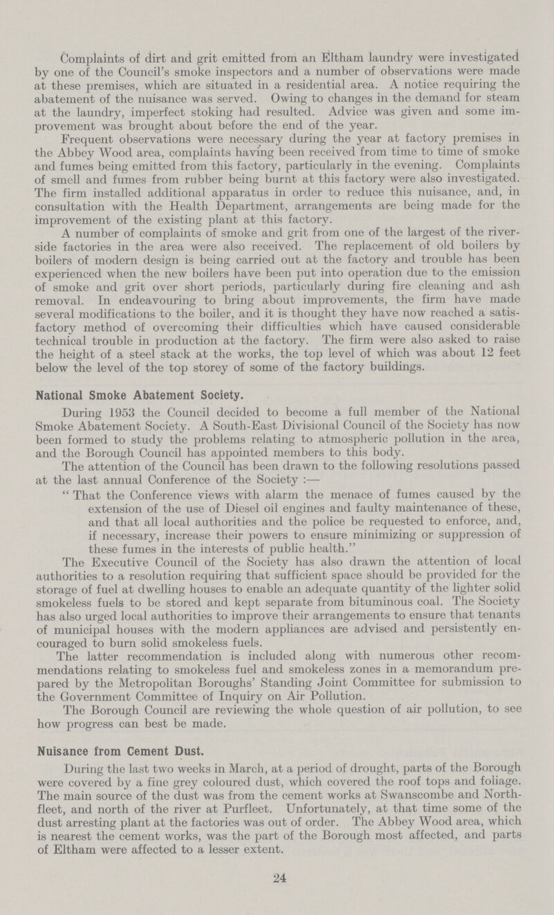 Complaints of dirt and grit emitted from an Eltham laundry were investigated by one of the Council's smoke inspectors and a number of observations were made at these premises, which are situated in a residential area. A notice requiring the abatement of the nuisance was served. Owing to changes in the demand for steam at the laundry, imperfect stoking had resulted. Advice was given and some im provement was brought about before the end of the year. Frequent observations were necessary during the year at factory premises in the Abbey Wood area, complaints having been received from time to time of smoke and fumes being emitted from this factory, particularly in the evening. Complaints of smell and fumes from rubber being burnt at this factory were also investigated. The firm installed additional apparatus in order to reduce this nuisance, and, in consultation with the Health Department, arrangements are being made for the improvement of the existing plant at this factory. A number of complaints of smoke and grit from one of the largest of the river side factories in the area were also received. The replacement of old boilers by boilers of modern design is being carried out at the factory and trouble has been experienced when the new boilers have been put into operation due to the emission of smoke and grit over short periods, particularly during fire cleaning and ash removal. In endeavouring to bring about improvements, the firm have made several modifications to the boiler, and it is thought they have now reached a satis factory method of overcoming their difficulties which have caused considerable technical trouble in production at the factory. The firm were also asked to raise the height of a steel stack at the works, the top level of which was about 12 feet below the level of the top storey of some of the factory buildings. National Smoke Abatement Society. During 1953 the Council decided to become a full member of the National Smoke Abatement Society. A South-East Divisional Council of the Society has now been formed to study the problems relating to atmospheric pollution in the area, and the Borough Council has appointed members to this body. The attention of the Council has been drawn to the following resolutions passed at the last annual Conference of the Society:— That the Conference views with alarm the menace of fumes caused by the extension of the use of Diesel oil engines and faulty maintenance of these, and that all local authorities and the police be requested to enforce, and, if necessary, increase their powers to ensure minimizing or suppression of these fumes in the interests of public health. The Executive Council of the Society has also drawn the attention of local authorities to a resolution requiring that sufficient space should be provided for the storage of fuel at dwelling houses to enable an adequate quantity of the lighter solid smokeless fuels to be stored and kept separate from bituminous coal. The Society has also urged local authorities to improve their arrangements to ensure that tenants of municipal houses with the modern appliances are advised and persistently en couraged to burn solid smokeless fuels. The latter recommendation is included along with numerous other recom mendations relating to smokeless fuel and smokeless zones in a memorandum pre pared by the Metropolitan Boroughs' Standing Joint Committee for submission to the Government Committee of Inquiry on Air Pollution. The Borough Council are reviewing the whole question of air pollution, to see how progress can best be made. Nuisance from Cement Dust. During the last two weeks in March, at a period of drought, parts of the Borough were covered by a fine grey coloured dust, which covered the roof tops and foliage. The main source of the dust was from the cement works at Swanscombe and North fleet, and north of the river at Purfleet. Unfortunately, at that time some of the dust arresting plant at the factories was out of order. The Abbey Wood area, which is nearest the cement works, was the part of the Borough most affected, and parts of Eltham were affected to a lesser extent. 24