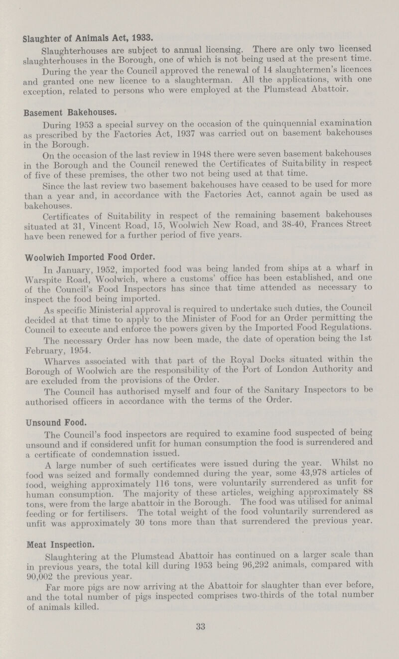 Slaughter of Animals Act, 1933. Slaughterhouses are subject to annual licensing. There are only two licensed slaughterhouses in the Borough, one of which is not being used at the present time. During the year the Council approved the renewal of 14 slaughtermen's licences and granted one new licence to a slaughterman. All the applications, with one exception, related to persons who were employed at the Plumstead Abattoir. Basement Bakehouses. During 1953 a special survey on the occasion of the quinquennial examination as prescribed by the Factories Act, 1937 was carried out on basement bakehouses in the Borough. On the occasion of the last review in 1948 there were seven basement bakehouses in the Borough and the Council renewed the Certificates of Suitability in respect of five of these premises, the other two not being used at that time. Since the last review two basement bakehouses have ceased to be used for more than a year and, in accordance with the Factories Act, cannot again be used as bakehouses. Certificates of Suitability in respect of the remaining basement bakehouses situated at 31, Vincent Road, 15, Woolwich New Road, and 38-40, Frances Street have been renewed for a further period of five years. Woolwich Imported Food Order. In January, 1952, imported food was being landed from ships at a wharf in Warspite Road, Woolwich, where a customs' office has been established, and one of the Council's Food Inspectors has since that time attended as necessary to inspect the food being imported. As specific Ministerial approval is required to undertake such duties, the Council decided at that time to apply to the Minister of Food for an Order permitting the Council to execute and enforce the powers given by the Imported Food Regulations. The necessary Order has now been made, the date of operation being the 1st February, 1954. Wharves associated with that part of the Royal Docks situated within the Borough of Woolwich are the responsibility of the Port of London Authority and are excluded from the provisions of the Order. The Council has authorised myself and four of the Sanitary Inspectors to be authorised officers in accordance with the terms of the Order. Unsound Food. The Council's food inspectors are required to examine food suspected of being unsound and if considered unfit for human consumption the food is surrendered and a certificate of condemnation issued. A large number of such certificates were issued during the year. Whilst no food was seized and formally condemned during the year, some 43,978 articles of food, weighing approximately 116 tons, were voluntarily surrendered as unfit for human consumption. The majority of these articles, weighing approximately 88 tons, were from the large abattoir in the Borough. The food was utilised for animal feeding or for fertilisers. The total weight of the food voluntarily surrendered as unfit was approximately 30 tons more than that surrendered the previous year. Meat Inspection. Slaughtering at the Plumstead Abattoir has continued on a larger scale than in previous years, the total kill during 1953 being 96,292 animals, compared with 90,002 the previous year. Far more pigs are now arriving at the Abattoir for slaughter than ever before, and the total number of pigs inspected comprises two-thirds of the total number of animals killed. 33