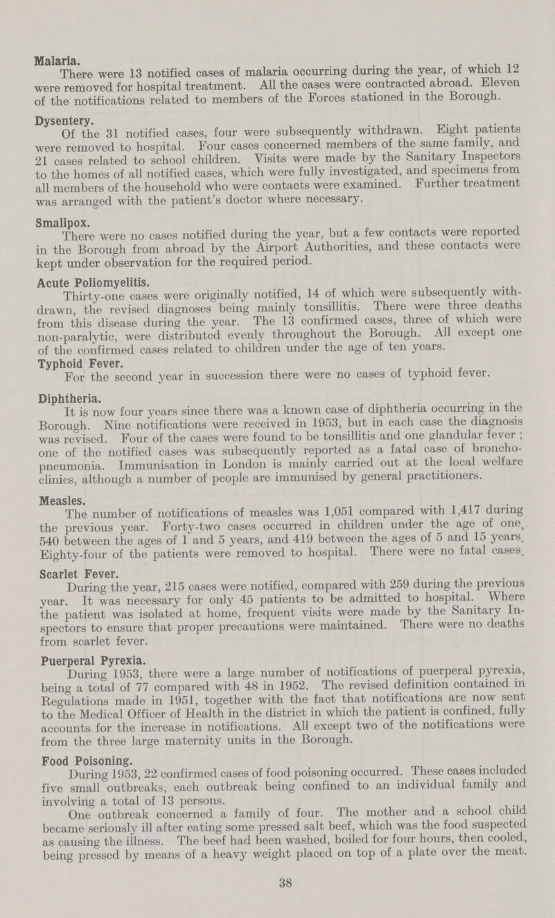 Malaria. There were 13 notified cases of malaria occurring during the year, of which 12 were removed for hospital treatment. All the cases were contracted abroad. Eleven of the notifications related to members of the Forces stationed in the Borough. Dysentery. Of the 31 notified cases, four were subsequently withdrawn. Eight patients were removed to hospital. Four cases concerned members of the same family, and 21 cases related to school children. Visits were made by the Sanitary Inspectors to the homes of all notified cases, which were fully investigated, and specimens from all members of the household who were contacts were examined. Further treatment was arranged with the patient's doctor where necessary. Smallpox. There were no cases notified during the year, but a few contacts were reported in the Borough from abroad by the Airport Authorities, and these contacts were kept under observation for the required period. Acute Poliomyelitis. Thirty-one cases were originally notified, 14 of which were subsequently with drawn, the revised diagnoses being mainly tonsillitis. There were three deaths from this disease during the year. The 13 confirmed cases, three of which were non-paralytic, were distributed evenly throughout the Borough. All except one of the confirmed cases related to children under the age of ten years. Typhoid Fever. For the second year in succession there were no cases of typhoid fever. Diphtheria. It is now four years since there was a known case of diphtheria occurring in the Borough. Nine notifications were received in 1953, but in each case the diagnosis was revised. Four of the cases were found to be tonsillitis and one glandular fever ; one of the notified cases was subsequently reported as a fatal case of broncho pneumonia. Immunisation in London is mainly carried out at the local welfare clinics, although a number of people are immunised by general practitioners. Measles. The number of notifications of measles was 1,051 compared with 1,417 during the previous year. Forty-two cases occurred in children under the age of one, 540 between the ages of 1 and 5 years, and 419 between the ages of 5 and 15 years. Eighty-four of the patients were removed to hospital. There were no fatal cases. Scarlet Fever. During the year, 215 cases were notified, compared with 259 during the previous year. It was necessary for only 45 patients to be admitted to hospital. Where the patient was isolated at home, frequent visits were made by the Sanitary In spectors to ensure that proper precautions were maintained. There were no deaths from scarlet fever. Puerperal Pyrexia. During 1953, there were a large number of notifications of puerperal pyrexia, being a total of 77 compared with 48 in 1952. The revised definition contained in Regulations made in 1951, together with the fact that notifications are now sent to the Medical Officer of Health in the district in which the patient is confined, fully accounts for the increase in notifications. All except two of the notifications were from the three large maternity units in the Borough. Food Poisoning. During 1953, 22 confirmed cases of food poisoning occurred. These cases included five small outbreaks, each outbreak being confined to an individual family and involving a total of 13 persons. One outbreak concerned a family of four. The mother and a school child became seriously ill after eating some pressed salt beef, which was the food suspected as causing the illness. The beef had been washed, boiled for four hours, then cooled, being pressed by means of a heavy weight placed on top of a plate over the meat. 38