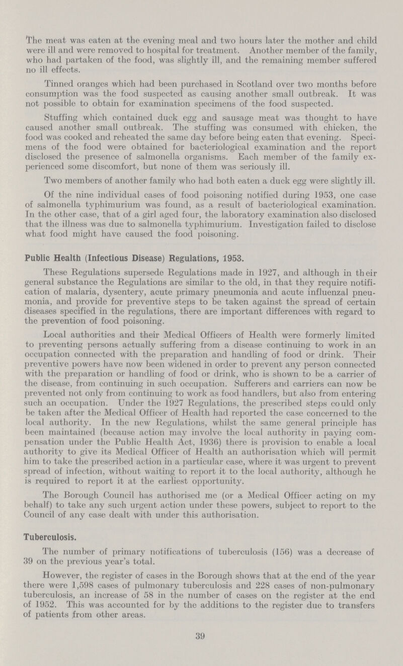 The meat was eaten at the evening meal and two hours later the mother and child were ill and were removed to hospital for treatment. Another member of the family, who had partaken of the food, was slightly ill, and the remaining member suffered no ill effects. Tinned oranges which had been purchased in Scotland over two months before consumption was the food suspected as causing another small outbreak. It was not possible to obtain for examination specimens of the food suspected. Stuffing which contained duck egg and sausage meat was thought to have caused another small outbreak. The stuffing was consumed with chicken, the food was cooked and reheated the same day before being eaten that evening. Speci mens of the food were obtained for bacteriological examination and the report disclosed the presence of salmonella organisms. Each member of the family ex perienced some discomfort, but none of them was seriously ill. Two members of another family who had both eaten a duck egg were slightly ill. Of the nine individual cases of food poisoning notified during 1953, one case of salmonella typhimurium was found, as a result of bacteriological examination. In the other case, that of a girl aged four, the laboratory examination also disclosed that the illness was due to salmonella typhimurium. Investigation failed to disclose what food might have caused the food poisoning. Public Health (Infectious Disease) Regulations, 1953. These Regulations supersede Regulations made in 1927, and although in their general substance the Regulations are similar to the old, in that they require notifi cation of malaria, dysentery, acute primary pneumonia and acute influenzal pneu monia, and provide for preventive steps to be taken against the spread of certain diseases specified in the regulations, there are important differences with regard to the prevention of food poisoning. Local authorities and their Medical Officers of Health were formerly limited to preventing persons actually suffering from a disease continuing to work in an occupation connected with the preparation and handling of food or drink. Their preventive powers have now been widened in order to prevent any person connected with the preparation or handling of food or drink, who is shown to be a carrier of the disease, from continuing in such occupation. Sufferers and carriers can now be prevented not only from continuing to work as food handlers, but also from entering such an occupation. Under the 1927 Regulations, the prescribed steps could only be taken after the Medical Officer of Health had reported the case concerned to the local authority. In the new Regulations, whilst the same general principle has been maintained (because action may involve the local authority in paying com pensation under the Public Health Act, 1936) there is provision to enable a local authority to give its Medical Officer of Health an authorisation which will permit him to take the prescribed action in a particular case, where it was urgent to prevent spread of infection, without waiting to report it to the local authority, although he is required to report it at the earliest opportunity. The Borough Council has authorised me (or a Medical Officer acting on my behalf) to take any such urgent action under these powers, subject to report to the Council of any case dealt with under this authorisation. Tuberculosis. The number of primary notifications of tuberculosis (156) was a decrease of 39 on the previous year's total. However, the register of cases in the Borough shows that at the end of the year there were 1,598 cases of pulmonary tuberculosis and 228 cases of non-pulmonary tuberculosis, an increase of 58 in the number of cases on the register at the end of 1952. This was accounted for by the additions to the register due to transfers of patients from other areas. 39
