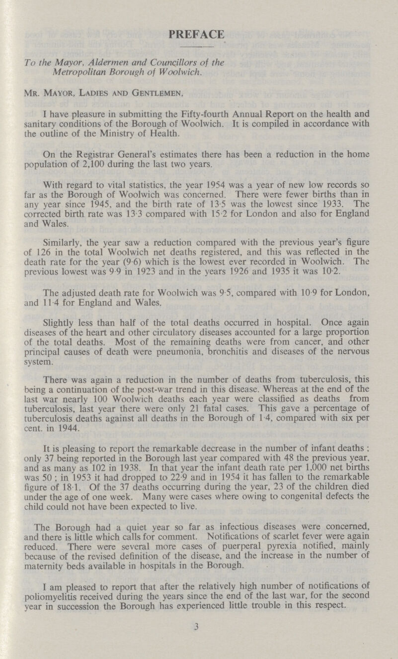 PREFACE To the Mayor, Aldermen and Councillors of the Metropolitan Borough of Woolwich. Mr. Mayor, Ladies and Gentlemen, I have pleasure in submitting the Fifty-fourth Annual Report on the health and sanitary conditions of the Borough of Woolwich. It is compiled in accordance with the outline of the Ministry of Health. On the Registrar General's estimates there has been a reduction in the home population of 2,100 during the last two years. With regard to vital statistics, the year 1954 was a year of new low records so far as the Borough of Woolwich was concerned. There were fewer births than in any year since 1945, and the birth rate of 13.5 was the lowest since 1933. The corrected birth rate was 13 3 compared with 15.2 for London and also for England and Wales. Similarly, the year saw a reduction compared with the previous year's figure of 126 in the total Woolwich net deaths registered, and this was reflected in the death rate for the year (9-6) which is the lowest ever recorded in Woolwich. The previous lowest was 9 9 in 1923 and in the years 1926 and 1935 it was 10-2. The adjusted death rate for Woolwich was 9.5, compared with 10 9 for London, and 114 for England and Wales. Slightly less than half of the total deaths occurred in hospital. Once again diseases of the heart and other circulatory diseases accounted for a large proportion of the total deaths. Most of the remaining deaths were from cancer, and other principal causes of death were pneumonia, bronchitis and diseases of the nervous system. There was again a reduction in the number of deaths from tuberculosis, this being a continuation of the post-war trend in this disease. Whereas at the end of the last war nearly 100 Woolwich deaths each year were classified as deaths from tuberculosis, last year there were only 21 fatal cases. This gave a percentage of tuberculosis deaths against all deaths in the Borough of 14, compared with six per cent. in 1944. It is pleasing to report the remarkable decrease in the number of infant deaths; only 37 being reported in the Borough last year compared with 48 the previous year, and as many as 102 in 1938. In that year the infant death rate per 1,000 net births was 50; in 1953 it had dropped to 22.9 and in 1954 it has fallen to the remarkable figure of 18.1. Of the 37 deaths occurring during the year, 23 of the children died under the age of one week. Many were cases where owing to congenital defects the child could not have been expected to live. The Borough had a quiet year so far as infectious diseases were concerned, and there is little which calls for comment. Notifications of scarlet fever were again reduced. There were several more cases of puerperal pyrexia notified, mainly because of the revised definition of the disease, and the increase in the number of maternity beds available in hospitals in the Borough. I am pleased to report that after the relatively high number of notifications of poliomyelitis received during the years since the end of the last war, for the second year in succession the Borough has experienced little trouble in this respect. 3