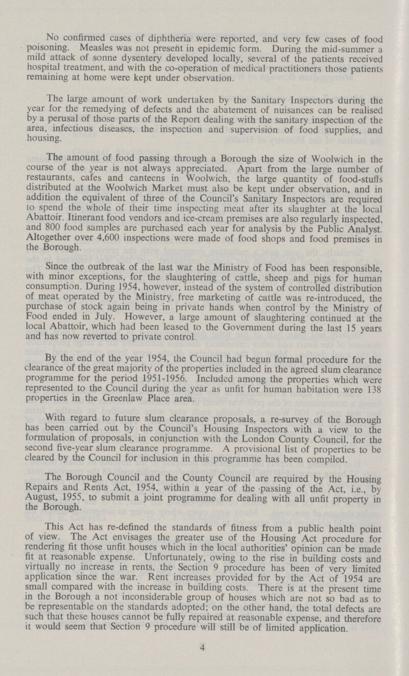 No confirmed cases of diphtheria were reported, and very few cases of food poisoning. Measles was not present in epidemic form. During the mid-summer a mild attack of sonne dysentery developed locally, several of the patients received hospital treatment, and with the co-operation of medical practitioners those patients remaining at home were kept under observation. The large amount of work undertaken by the Sanitary Inspectors during the year for the remedying of defects and the abatement of nuisances can be realised by a perusal of those parts of the Report dealing with the sanitary inspection of the area, infectious diseases, the inspection and supervision of food supplies, and housing. The amount of food passing through a Borough the size of Woolwich in the course of the year is not always appreciated. Apart from the large number of restaurants, cafes and canteens in Woolwich, the large quantity of food-stuffs distributed at the Woolwich Market must also be kept under observation, and in addition the equivalent of three of the Council's Sanitary Inspectors are required to spend the whole of their time inspecting meat after its slaughter at the local Abattoir. Itinerant food vendors and ice-cream premises are also regularly inspected, and 800 food samples are purchased each year for analysis by the Public Analyst. Altogether over 4,600 inspections were made of food shops and food premises in the Borough. Since the outbreak of the last war the Ministry of Food has been responsible, with minor exceptions, for the slaughtering of cattle, sheep and pigs for human consumption. During 1954, however, instead of the system of controlled distribution of meat operated by the Ministry, free marketing of cattle was re-introduced, the purchase of stock again being in private hands when control by the Ministry of Food ended in July. However, a large amount of slaughtering continued at the local Abattoir, which had been leased to the Government during the last 15 years and has now reverted to private control. By the end of the year 1954, the Council had begun formal procedure for the clearance of the great majority of the properties included in the agreed slum clearance programme for the period 1951-1956. Included among the properties which were represented to the Council during the year as unfit for human habitation were 138 properties in the Greenlaw Place area. With regard to future slum clearance proposals, a re-survey of the Borough has been carried out by the Council's Housing Inspectors with a view to the formulation of proposals, in conjunction with the London County Council, for the second five-year slum clearance programme. A provisional list of properties to be cleared by the Council for inclusion in this programme has been compiled. The Borough Council and the County Council are required by the Housing Repairs and Rents Act, 1954, within a year of the passing of the Act, i.e., by August, 1955, to submit a joint programme for dealing with all unfit property in the Borough. This Act has re-defined the standards of fitness from a public health point of view. The Act envisages the greater use of the Housing Act procedure for rendering fit those unfit houses which in the local authorities' opinion can be made fit at reasonable expense. Unfortunately, owing to the rise in building costs and virtually no increase in rents, the Section 9 procedure has been of very limited application since the war. Rent increases provided for by the Act of 1954 are small compared with the increase in building costs. There is at the present time in the Borough a not inconsiderable group of houses which are not so bad as to be representable on the standards adopted; on the other hand, the total defects are such that these houses cannot be fully repaired at reasonable expense, and therefore it would seem that Section 9 procedure will still be of limited application. 4