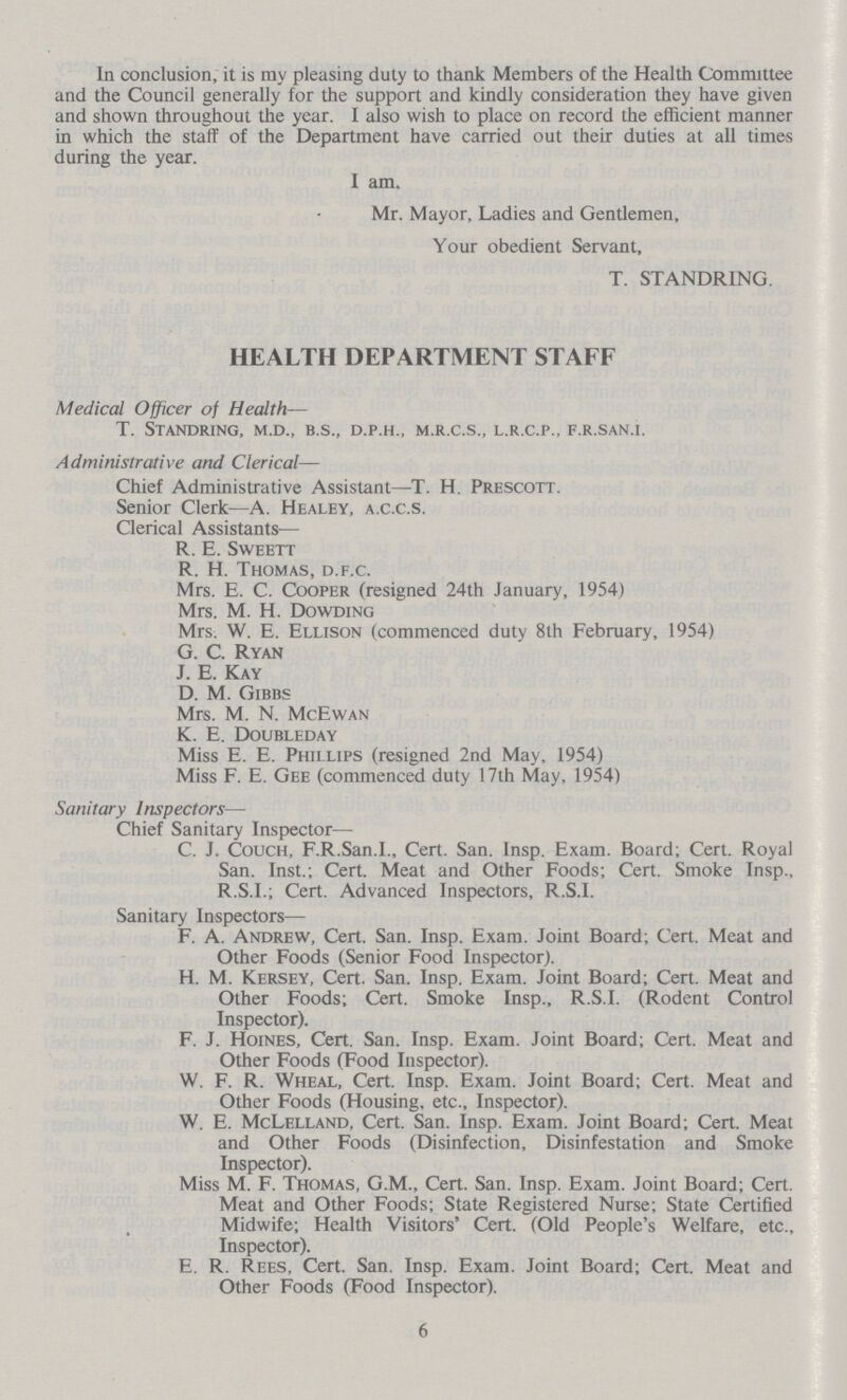 In conclusion, it is my pleasing duty to thank Members of the Health Committee and the Council generally for the support and kindly consideration they have given and shown throughout the year. I also wish to place on record the efficient manner in which the staff of the Department have carried out their duties at all times during the year. I am. Mr. Mayor, Ladies and Gentlemen, Your obedient Servant, T. STANDRING. HEALTH DEPARTMENT STAFF Medical Officer of Health— t. standring, m.d., b.s., d.p.h., m.r.c.s., l.r.c.p., f.r.san.i. Administrative and Clerical— Chief Administrative Assistant—T. H. Prescott. Senior Clerk—A. Healey, a.c.c.s. Clerical Assistants-— R. E. Sweett R. H. Thomas, d.f.c. Mrs. E. C. Cooper (resigned 24th January, 1954) Mrs. M. H. Dowding Mrs. W. E. Ellison (commenced duty 8th February, 1954) G. C. Ryan J. E. Kay D. M. Gibbs Mrs. M. N. McEwan K. E. Doubleday Miss E. E. Phillips (resigned 2nd May, 1954) Miss F. E. Gee (commenced duty 17th May, 1954) Sanitary Inspectors— Chief Sanitary Inspector—- C. J. Couch, F.R.San.I., Cert. San. Insp. Exam. Board; Cert. Royal San. Inst.; Cert. Meat and Other Foods; Cert. Smoke Insp., R.S.I.; Cert. Advanced Inspectors, R.S.I. Sanitary Inspectors— F. A. Andrew, Cert. San. Insp. Exam. Joint Board; Cert. Meat and Other Foods (Senior Food Inspector). H. M. Kersey, Cert. San. Insp. Exam. Joint Board; Cert. Meat and Other Foods; Cert. Smoke Insp., R.S.I. (Rodent Control Inspector). F. J. Hoines, Cert. San. Insp. Exam. Joint Board; Cert. Meat and Other Foods (Food Inspector). W. F. R. Wheal, Cert. Insp. Exam. Joint Board; Cert. Meat and Other Foods (Housing, etc., Inspector). W. E. McLelland, Cert. San. Insp. Exam. Joint Board; Cert. Meat and Other Foods (Disinfection, Disinfestation and Smoke Inspector). Miss M. F. Thomas, G.M., Cert. San. Insp. Exam. Joint Board; Cert. Meat and Other Foods; State Registered Nurse; State Certified Midwife; Health Visitors' Cert. (Old People's Welfare, etc.. Inspector). E. R. Rees, Cert. San. Insp. Exam. Joint Board; Cert. Meat and Other Foods (Food Inspector). 6
