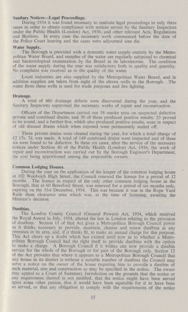 Sanitary Notices—Legal Proceedings. During 1954 it was found necessary to institute legal proceedings in only three cases in order to obtain compliance with notices served by the Sanitary Inspectors under the Public Health (London) Act, 1936, and other relevant Acts, Regulations and Byelaws. In every case the necessary work commenced before the date of the Police Court hearing and the cases were adjourned sine die. Water Supply. The Borough is provided with a domestic water supply entirely by the Metro politan Water Board, and samples of the water are regularly subjected to chemical and bacteriological examination by the Board at its laboratories. The condition of the water supply during the year was satisfactory both in quality and quantity. No complaint was received as to the quality of the water. Local industries are also supplied by the Metropolitan Water Board, and in addition supplies are taken from eight of the eleven wells in the Borough. The water from these wells is used for trade purposes and fire fighting. Drainage. A total of 460 drainage defects were discovered during the year, and the Sanitary Inspectors supervised the necessary works of repair and reconstruction. Officers of the Department carried out 58 smoke tests on suspected defective private and combined drains, and 30 of these produced positive results; 23 proved to be sound, and a further five, which also produced positive results, were in respect of old disused drains which when exposed were permanently sealed off. Three private drains were cleared during the year, for which a total charge of £2 17s. 7d. was made. A total of 149 combined drains were inspected and of these six were found to be defective. In these six cases, after the service of the necessary notices under Section 40 of the Public Health (London) Act, 1936, the work of repair and reconstruction was carried out by the Borough Engineer's Department, the cost being apportioned among the responsible owners. Common Lodging Houses. During the year on the application of the keeper of the common lodging house at 102 Woolwich High Street, the Council renewed the licence for a period of 12 months. The licence in respect of the only other common lodging house in the Borough, that at 60 Beresford Street, was renewed for a period of six months only, expiring on the 31st December, 1954. This was because it was in the Rope Yard Rails slum clearance area which was, at the time of licensing, awaiting the Minister's decision. Dustbins. The London County Council (General Powers) Act, 1954, which received the Royal Assent in July, 1954, altered the law in London relating to the provision of dustbins. Section 11 of that Act gives a Metropolitan Borough Council power as it thinks necessary to provide, maintain, cleanse and renew dustbins at any premises in its area, and, if it thinks fit, to make an annual charge for this purpose. This Act clears up a doubt which has existed until now as to whether a Metro politan Borough Council had the right itself to provide dustbins with the option to make a charge. A Borough Council if it wishes can now provide a dustbin service for the whole of the Borough or for part of the Borough only. Section 12 of the Act provides that where it appears to a Metropolitan Borough Council that any house in its district is without a suitable number of dustbins the Council may serve a notice on the owner of the house requiring him to provide a dustbin of such material, size and construction as may be specified in the notice. The owner may appeal to a Court of Summary Jurisdiction on the grounds that the notice or any requirement thereof is not justified, that the notice might have been served upon some other person, that it would have been equitable for it to have been so served, or that any obligation to comply with the requirements of the notice 15