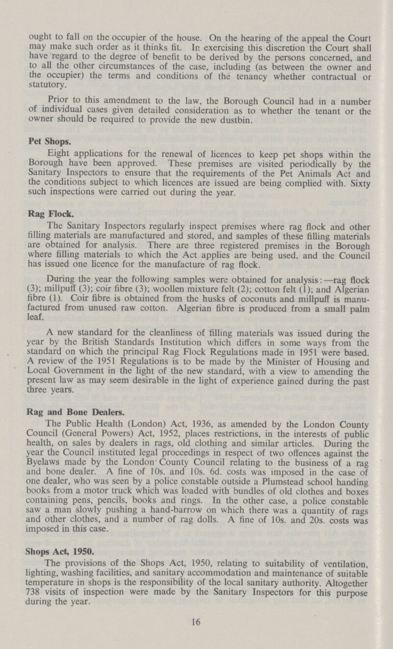 ought to fall on the occupier of the house. On the hearing of the appeal the Court may make such order as it thinks fit. In exercising this discretion the Court shall have regard to the degree of benefit to be derived by the persons concerned, and to all the other circumstances of the case, including (as between the owner and the occupier) the terms and conditions of the tenancy whether contractual or statutory. Prior to this amendment to the law, the Borough Council had in a number of individual cases given detailed consideration as to whether the tenant or the owner should be required to provide the new dustbin. Pet Shops. Eight applications for the renewal of licences to keep pet shops within the Borough have been approved. These premises are visited periodically by the Sanitary Inspectors to ensure that the requirements of the Pet Animals Act and the conditions subject to which licences are issued are being complied with. Sixty such inspections were carried out during the year. Rag Flock. The Sanitary Inspectors regularly inspect premises where rag flock and other filling materials are manufactured and stored, and samples of these filling materials are obtained for analysis. There are three registered premises in the Borough where filling materials to which the Act applies are being used, and the Council has issued one licence for the manufacture of rag flock. During the year the following samples were obtained for analysis: —rag flock (3); millpuff (3); coir fibre (3); woollen mixture felt (2); cotton felt (1); and Algerian fibre (1). Coir fibre is obtained from the husks of coconuts and millpuff is manu factured from unused raw cotton. Algerian fibre is produced from a small palm leaf. A new standard for the cleanliness of filling materials was issued during the year by the British Standards Institution which differs in some ways from the standard on which the principal Rag Flock Regulations made in 1951 were based. A review of the 1951 Regulations is to be made by the Minister of Housing and Local Government in the light of the new standard, with a view to amending the present law as may seem desirable in the light of experience gained during the past three years. Rag and Bone Dealers. The Public Health (London) Act, 1936, as amended by the London County Council (General Powers) Act, 1952, places restrictions, in the interests of public health, on sales by dealers in rags, old clothing and similar articles. During the year the Council instituted legal proceedings in respect of two offences against the Byelaws made by the London County Council relating to the business of a rag and bone dealer. A fine of 10s. and 10s. 6d. costs was imposed in the case of one dealer, who was seen by a police constable outside a Plumstead school handing books from a motor truck which was loaded with bundles of old clothes and boxes containing pens, pencils, books and rings. In the other case, a police constable saw a man slowly pushing a hand-barrow on which there was a quantity of rags and other clothes, and a number of rag dolls. A fine of 10s. and 20s. costs was imposed in this case. Shops Act, 1950. The provisions of the Shops Act, 1950, relating to suitability of ventilation, lighting, washing facilities, and sanitary accommodation and maintenance of suitable temperature in shops is the responsibility of the local sanitary authority. Altogether 738 visits of inspection were made by the Sanitary Inspectors for this purpose during the year. 16