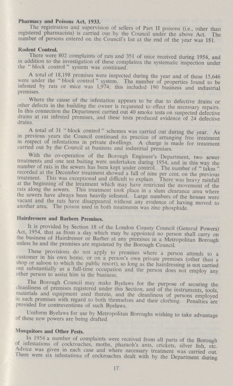 Pharmacy and Poisons Act, 1933. The registration and supervision of sellers of Part II poisons (i.e., other than registered pharmacists) is carried out by the Council under the above Act. The number of persons entered on the Council's list at the end of the year was 151. Rodent Control. There were 802 complaints of rats and 351 of mice received during 1954, and in addition to the investigation of these complaints the systematic inspection under the block control system was continued. A total of 18,198 premises were inspected during the year and of these 15,646 were under the block control system. The number of properties found to be infested by rats or mice was 1,974; this included 190 business and industrial premises. Where the cause of the infestation appears to be due to defective drains or other defects in the building the owner is requested to effect the necessary repairs. In this connection the Department carried out 40 smoke tests on suspected defective drains at rat infested premises, and these tests produced evidence of 24 defective drains. A total of 31 block control schemes was carried out during the year. As in previous years the Council continued its practice of arranging free treatment in respect of infestations in private dwellings. A charge is made for treatment carried out by the Council at business and industrial premises. With the co-operation of the Borough Engineer's Department, two sewer treatments and one test baiting were undertaken during 1954, and in this way the number of rats in the sewers has been kept under control. The number of takes recorded at the December treatment showed a fall of nine per cent. on the previous treatment. This was exceptional and difficult to explain. There was heavy rainfall at the beginning of the treatment which may have restricted the movement of the rats along the sewers. This treatment took place in a slum clearance area where the sewers have always been heavily infested. Large numbers of the houses were vacant and the rats have disappeared Without any evidence of having moved to another area. The poison used in both treatments was zinc phosphide. Hairdressers and Barbers Premises. It is provided by Section 18 of the London County Council (General Powers) Act, 1954, that as from a day which may be appointed no person shall carry on the business of Hairdresser or Barber at any premises in a Metropolitan Borough unless he and the premises are registered by the Borough Council. These provisions do not apply to premises where a person attends to a customer in his own home, or on a person's own private premises (other than a shop or saloon to which the public resort), so long as the hairdressing is not carried out substantially as a full-time occupation and the person does not employ any other person to assist him in the business. The Borough Council may make Byelaws for the purpose of securing the cleanliness of premises registered under this Section, and of the instruments, tools, materials and equipment used therein, and the cleanliness of persons employed in such premises with regard to both themselves and their clothing. Penalties are provided for contraventions of such Byelaws. Uniform Byelaws for use by Metropolitan Boroughs wishing to take advantage of these new powers are being drafted Mosquitoes and Other Pests. In 1954 a number of complaints were received from all parts of the Borough of infestations of cockroaches, moths, pharaoh's ants, crickets, silver fish, etc. Advice was given in each case and where necessary treatment was carried out. There were six infestations of cockroaches dealt with by the Department during 17
