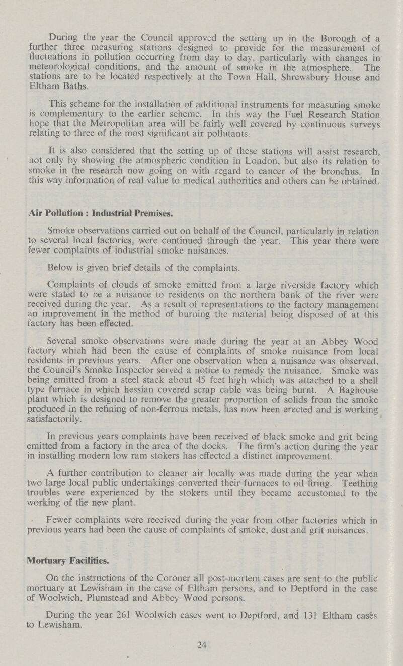 During the year the Council approved the setting up in the Borough of a further three measuring stations designed to provide for the measurement of fluctuations in pollution occurring from day to day, particularly with changes in meteorological conditions, and the amount of smoke in the atmosphere. The stations are to be located respectively at the Town Hall, Shrewsbury House and Eltham Baths. This scheme for the installation of additional instruments for measuring smoke is complementary to the earlier scheme. In this way the Fuel Research Station hope that the Metropolitan area will be fairly well covered by continuous surveys relating to three of the most significant air pollutants. It is also considered that the setting up of these stations will assist research, not only by showing the atmospheric condition in London, but also its relation to smoke in the research now going on with regard to cancer of the bronchus. In this way information of real value to medical authorities and others can be obtained. Air Pollution : Industrial Premises. Smoke observations carried out on behalf of the Council, particularly in relation to several local factories, were continued through the year. This year there were fewer complaints of industrial smoke nuisances. Below is given brief details of the complaints. Complaints of clouds of smoke emitted from a large riverside factory which were stated to be a nuisance to residents on the northern bank of the river were received during the year. As a result of representations to the factory management an improvement in the method of burning the material being disposed of at this factory has been effected. Several smoke observations were made during the year at an Abbey Wood factory which had been the cause of complaints of smoke nuisance from local residents in previous years. After one observation when a nuisance was observed, the Council's Smoke Inspector served a notice to remedy the nuisance. Smoke was being emitted from a steel stack about 45 feet high which was attached to a shell type furnace in which hessian covered scrap cable was being burnt. A Baghouse plant which is designed to remove the greater proportion of solids from the smoke produced in the refining of non-ferrous metals, has now been erected and is working satisfactorily. In previous years complaints have been received of black smoke and grit being emitted from a factory in the area of the docks. The firm's action during the year in installing modern low ram stokers has effected a distinct improvement. A further contribution to cleaner air locally was made during the year when two large local public undertakings converted their furnaces to oil firing. Teething troubles were experienced by the stokers until they became accustomed to the working of the new plant. Fewer complaints were received during the year from other factories which in previous years had been the cause of complaints of smoke, dust and grit nuisances. Mortuary Facilities. On the instructions of the Coroner all post-mortem cases are sent to the public mortuary at Lewisham in the case of Eltham persons, and to Deptford in the case of Woolwich, Plumstead and Abbey Wood persons. During the year 261 Woolwich cases went to Deptford, and 131 Eltham cases to Lewisham. 24
