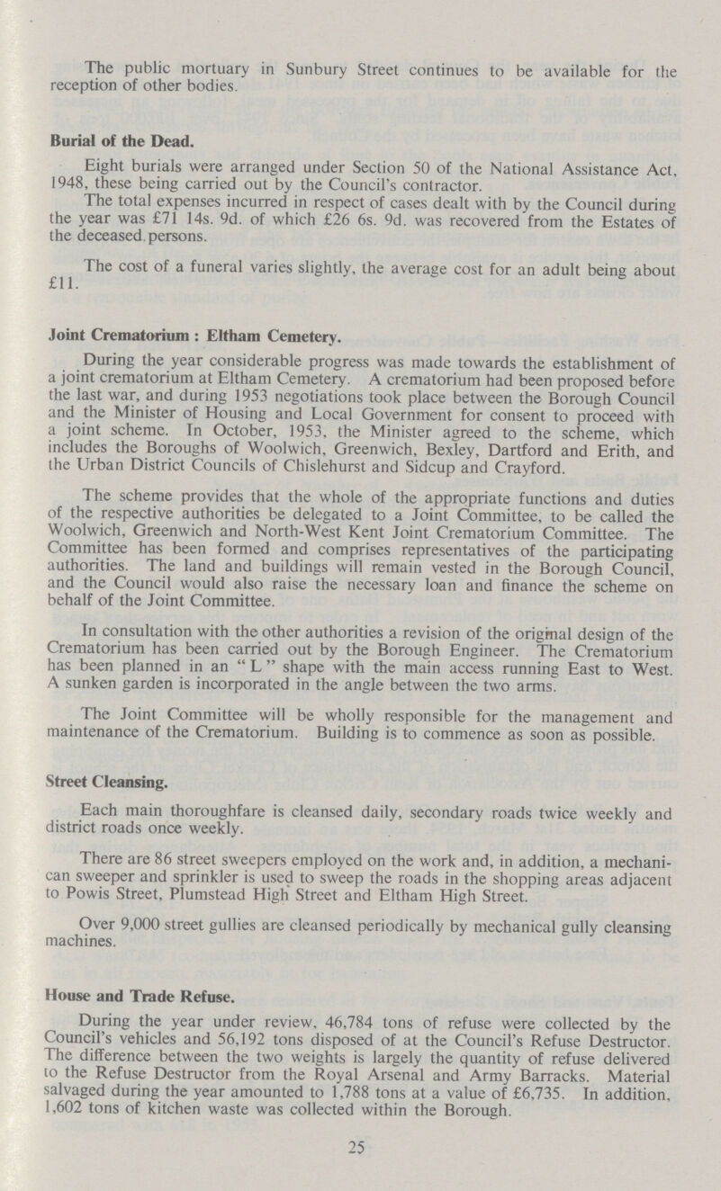 The public mortuary in Sunbury Street continues to be available for the reception of other bodies. Burial of the Dead. Eight burials were arranged under Section 50 of the National Assistance Act, 1948, these being carried out by the Council's contractor. The total expenses incurred in respect of cases dealt with by the Council during the year was £71 14s. 9d. of which £26 6s. 9d. was recovered from the Estates of the deceased persons. The cost of a funeral varies slightly, the average cost for an adult being about £11. Joint Crematorium : Eltham Cemetery. During the year considerable progress was made towards the establishment of a joint crematorium at Eltham Cemetery. A crematorium had been proposed before the last war, and during 1953 negotiations took place between the Borough Council and the Minister of Housing and Local Government for consent to proceed with a joint scheme. In October, 1953, the Minister agreed to the scheme, which includes the Boroughs of Woolwich, Greenwich, Bexley, Dartford and Erith, and the Urban District Councils of Chislehurst and Sidcup and Crayford. The scheme provides that the whole of the appropriate functions and duties of the respective authorities be delegated to a Joint Committee, to be called the Woolwich, Greenwich and North-West Kent Joint Crematorium Committee. The Committee has been formed and comprises representatives of the participating authorities. The land and buildings will remain vested in the Borough Council, and the Council would also raise the necessary loan and finance the scheme on behalf of the Joint Committee. In consultation with the other authorities a revision of the origmal design of the Crematorium has been carried out by the Borough Engineer. The Crematorium has been planned in an  L  shape with the main access running East to West. A sunken garden is incorporated in the angle between the two arms. The Joint Committee will be wholly responsible for the management and maintenance of the Crematorium. Building is to commence as soon as possible. Street Cleansing. Each main thoroughfare is cleansed daily, secondary roads twice weekly and district roads once weekly. There are 86 street sweepers employed on the work and, in addition, a mechani can sweeper and sprinkler is used to sweep the roads in the shopping areas adjacent to Powis Street, Plumstead High Street and Eltham High Street. Over 9,000 street gullies are cleansed periodically by mechanical gully cleansing machines. House and Trade Refuse. During the year under review. 46,784 tons of refuse were collected by the Council's vehicles and 56,192 tons disposed of at the Council's Refuse Destructor. The difference between the two weights is largely the quantity of refuse delivered 10 the Refuse Destructor from the Royal Arsenal and Army Barracks. Material salvaged during the year amounted to 1,788 tons at a value of £6,735. In addition, 1,602 tons of kitchen waste was collected within the Borough. 25