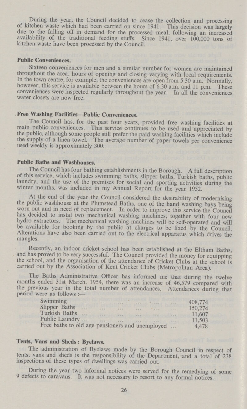 During the year, the Council decided to cease the collection and processing of kitchen waste which had been carried on since 1941. This decision was largely due to the falling off in demand for the processed meal, following an increased availability of the traditional feeding stuffs. Since 1941, over 100,000 tons of kitchen waste have been processed by the Council. Public Conveniences. Sixteen conveniences for men and a similar number for women are maintained throughout the area, hours of opening and closing varying with local requirements. In the town centre, for example, the conveniences are open from 5.30 a.m. Normally, however, this service is available between the hours of 6.30 a.m. and 11 p.m. These conveniences were inspected regularly throughout the year. In all the conveniences water closets are now free. Free Washing Facilities—Public Conveniences. The Council has, for the past four years, provided free washing facilities at main public conveniences. This service continues to be used and appreciated by the public, although some people still prefer the paid washing facilities which include the supply of a linen towel. The average number of paper towels per convenience used weekly is approximately 300. Public Baths and Washhouses. The Council has four bathing establishments in the Borough. A full description of this service, which includes swimming baths, slipper baths, Turkish baths, public laundry, and the use of the premises for social and sporting activities during the winter months, was included in my Annual Report for the year 1952. At the end of the year the Council considered the desirability of modernising the public washhouse at the Plumstead Baths, one of the hand washing bays being worn out and in need of replacement. In order to improve this service the Council has decided to instal two mechanical washing machines, together with four new hydro extractors. The mechanical washing machines will be self-operated and will be available for booking by the public at charges to be fixed by the Council. Alterations have also been carried out to the electrical apparatus which drives the mangles. Recently, an indoor cricket school has been established at the Eltham Baths, and has proved to be very successful. The Council provided the money for equipping the school, and the organisation of the attendance of Cricket Clubs at the school is carried out by the Association of Kent Cricket Clubs (Metropolitan Area). The Baths Administrative Officer has informed me that during the twelve months ended 31st March, 1954, there was an increase of 46,579 compared with the previous year in the total number of attendances. Attendances during that period were as follows:- Swimming 408,774 Slipper Baths 150,274 Turkish Baths 11,607 Public Laundry 11,503 Free baths to old age pensioners and unemployed 4,478 Tents, Vans and Sheds : Byelaws. The administration of Byelaws made by the Borough Council in respect of tents, vans and sheds is the responsibility of the Department, and a total of 238 inspections of these types of dwellings was carried out. During the year two informal notices were served for the remedying of some 9 defects to caravans. It was not necessary to resort to any formal notices. 26