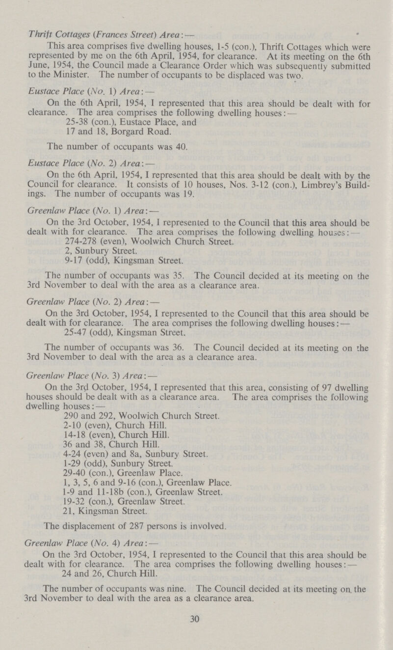 Thrift Cottages (Frances Street) Area:— This area comprises five dwelling houses, 1-5 (con.), Thrift Cottages which were represented by me on the 6th April, 1954, for clearance. At its meeting on the 6th June, 1954, the Council made a Clearance Order which was subsequently submitted to the Minister. The number of occupants to be displaced was two. Eustace Place (No. 1) Area:- On the 6th April, 1954, I represented that this area should be dealt with for clearance. The area comprises the following dwelling houses:— 25-38 (con.), Eustace Place, and 17 and 18, Borgard Road. The number of occupants was 40. Eustace Place (No. 2) Area:— On the 6th April, 1954,1 represented that this area should be dealt with by the Council for clearance. It consists of 10 houses, Nos. 3-12 (con.), Limbrey's Build ings. The number of occupants was 19. Greenlaw Place (No. 1) Area:— On the 3rd October, 1954, I represented to the Council that this area should be dealt with for clearance. The area comprises the following dwelling houses: 274-278 (even), Woolwich Church Street. 2, Sunbury Street. 9-17 (odd), Kingsman Street. The number of occupants was 35. The Council decided at its meeting on the 3rd November to deal with the area as a clearance area. Greenlaw Place (No. 2) Area:— On the 3rd October, 1954, I represented to the Council that this area should be dealt with for clearance. The area comprises the following dwelling houses:— 25-47 (odd), Kingsman Street. The number of occupants was 36. The Council decided at its meeting on the 3rd November to deal with the area as a clearance area. Greenlaw Place (No. 3) Area:- On the 3rd October, 1954,1 represented that this area, consisting of 97 dwelling houses should be dealt with as a clearance area. The area comprises the following dwelling houses:- 290 and 292, Woolwich Church Street. 2-10 (even), Church Hill. 14-18 (even), Church Hill. 36 and 38, Church Hill. 4-24 (even) and 8a, Sunbury Street. 1-29 (odd), Sunbury Street. 29-40 (con.), Greenlaw Place. 1, 3, 5, 6 and 9-16 (con.), Greenlaw Place. 1-9 and 11 - 18b (con.), Greenlaw Street. 19-32 (con.), Greenlaw Street. 21, Kingsman Street. The displacement of 287 persons is involved. Greenlaw Place (No. 4) Area:- On the 3rd October, 1954, I represented to the Council that this area should be dealt with for clearance. The area comprises the following dwelling houses: 24 and 26, Church Hill. The number of occupants was nine. The Council decided at its meeting oa the 3rd November to deal with the area as a clearance area. 30