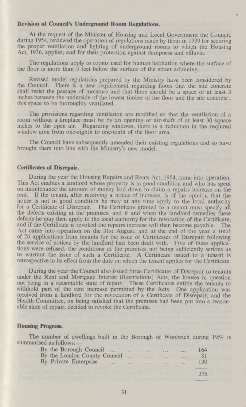 Revision of Council's Underground Room Regulations. At the request of the Minister of Housing and Local Government the Council, during 1954, reviewed the operation of regulations made by them in 1939 for securing the proper ventilation and lighting of underground rooms to which the Housing Act, 1936, applies, and for their protection against dampness and effluvia. The regulations apply to rooms used for human habitation where the surface of the floor is more than 3 feet below the surface of the street adjoining. Revised model regulations prepared by the Ministry have been considered by the Council. There is a new requirement regarding floors that the site concrete shall resist the passage of moisture and that there should be a space of at least 3 inches between the underside of the lowest timber of the floor and the site concrete ; this space to be thoroughly ventilated. The provisions regarding ventilation are modified so that the ventilation of a room without a fireplace must be by an opening or air-shaft of at least 30 square inches to the open air. Regarding windows, there is a reduction in the required window area from one-eighth to one-tenth of the floor area. The Council have subsequently amended their existing regulations and so have brought them into line with the Ministry's new model. Certificates of Disrepair. During the year the Housing Repairs and Rents Act, 1954, came into operation. This Act enables a landlord whose property is in good condition and who has spent on maintenance the amount of money laid down to claim a repairs increase on the rent. If the tenant, after receiving a notice of increase, is of the opinion that the house is not in good condition he may at any time apply to the local authority for a Certificate of Disrepair. The Certificate granted to a tenant must specify all the defects existing at the premises, and if and when the landlord remedies these defects he may then apply to the local authority for the revocation of the Certificate, and if the Certificate is revoked the repairs increase will then become payable. The Act came into operation on the 31st August, and at the end of the year a total of 26 applications from tenants for the issue of Certificates of Disrepair following the service of notices by the landlord had been dealt with. Five of these applica tions were refused, the conditions at the premises not being sufficiently serious as to warrant the issue of such a Certificate. A Certificate issued to a tenant is retrospective in its effect from the date on which the tenant applies for the Certificate. During the year the Council also issued three Certificates of Disrepair to tenants under the Rent and Mortgage Interest (Restrictions) Acts, the houses in question not being in a reasonable state of repair. These Certificates entitle the tenants to withhold part of the rent increase permitted by the Acts. One application was received from a landlord for the revocation of a Certificate of Disrepair, and the Health Committee, on being satisfied that the premises had been put into a reason able state of repair, decided to revoke the Certificate. Housing Progress. The number of dwellings built in the Borough of Woolwich during 1954 is summarised as follows:— By the Borough Council 164 By the London County Council 81 By Private Enterprise 130 375 31