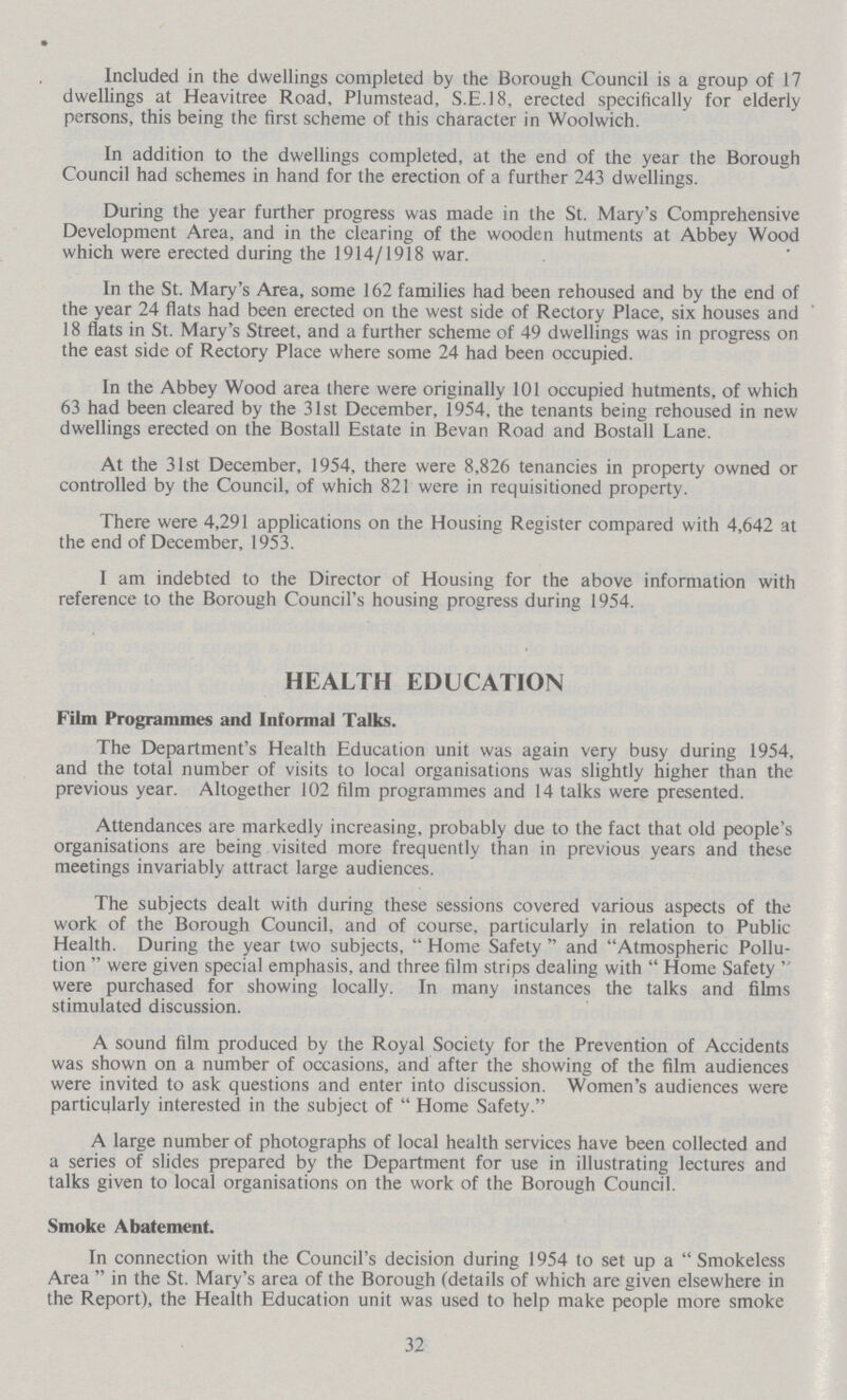 Included in the dwellings completed by the Borough Council is a group of 17 dwellings at Heavitree Road, Plumstead, S.E.I8, erected specifically for elderly persons, this being the first scheme of this character in Woolwich. In addition to the dwellings completed, at the end of the year the Borough Council had schemes in hand for the erection of a further 243 dwellings. During the year further progress was made in the St. Mary's Comprehensive Development Area, and in the clearing of the wooden hutments at Abbey Wood which were erected during the 1914/1918 war. In the St. Mary's Area, some 162 families had been rehoused and by the end of the year 24 flats had been erected on the west side of Rectory Place, six houses and 18 flats in St. Mary's Street, and a further scheme of 49 dwellings was in progress on the east side of Rectory Place where some 24 had been occupied. In the Abbey Wood area there were originally 101 occupied hutments, of which 63 had been cleared by the 31st December, 1954, the tenants being rehoused in new dwellings erected on the Bostall Estate in Bevan Road and Bostall Lane. At the 31st December, 1954, there were 8,826 tenancies in property owned or controlled by the Council, of which 821 were in requisitioned property. There were 4,291 applications on the Housing Register compared with 4,642 at the end of December, 1953. I am indebted to the Director of Housing for the above information with reference to the Borough Council's housing progress during 1954. HEALTH EDUCATION Film Programmes and Informal Talks. The Department's Health Education unit was again very busy during 1954, and the total number of visits to local organisations was slightly higher than the previous year. Altogether 102 film programmes and 14 talks were presented. Attendances are markedly increasing, probably due to the fact that old people's organisations are being visited more frequently than in previous years and these meetings invariably attract large audiences. The subjects dealt with during these sessions covered various aspects of the work of the Borough Council, and of course, particularly in relation to Public Health. During the year two subjects,  Home Safety  and Atmospheric Pollu tion  were given special emphasis, and three film strips dealing with  Home Safety  were purchased for showing locally. In many instances the talks and films stimulated discussion. A sound film produced by the Royal Society for the Prevention of Accidents was shown on a number of occasions, and after the showing of the film audiences were invited to ask questions and enter into discussion. Women's audiences were particularly interested in the subject of  Home Safety. A large number of photographs of local health services have been collected and a series of slides prepared by the Department for use in illustrating lectures and talks given to local organisations on the work of the Borough Council. Smoke Abatement. In connection with the Council's decision during 1954 to set up a  Smokeless Area  in the St. Mary's area of the Borough (details of which are given elsewhere in the Report), the Health Education unit was used to help make people more smoke 32