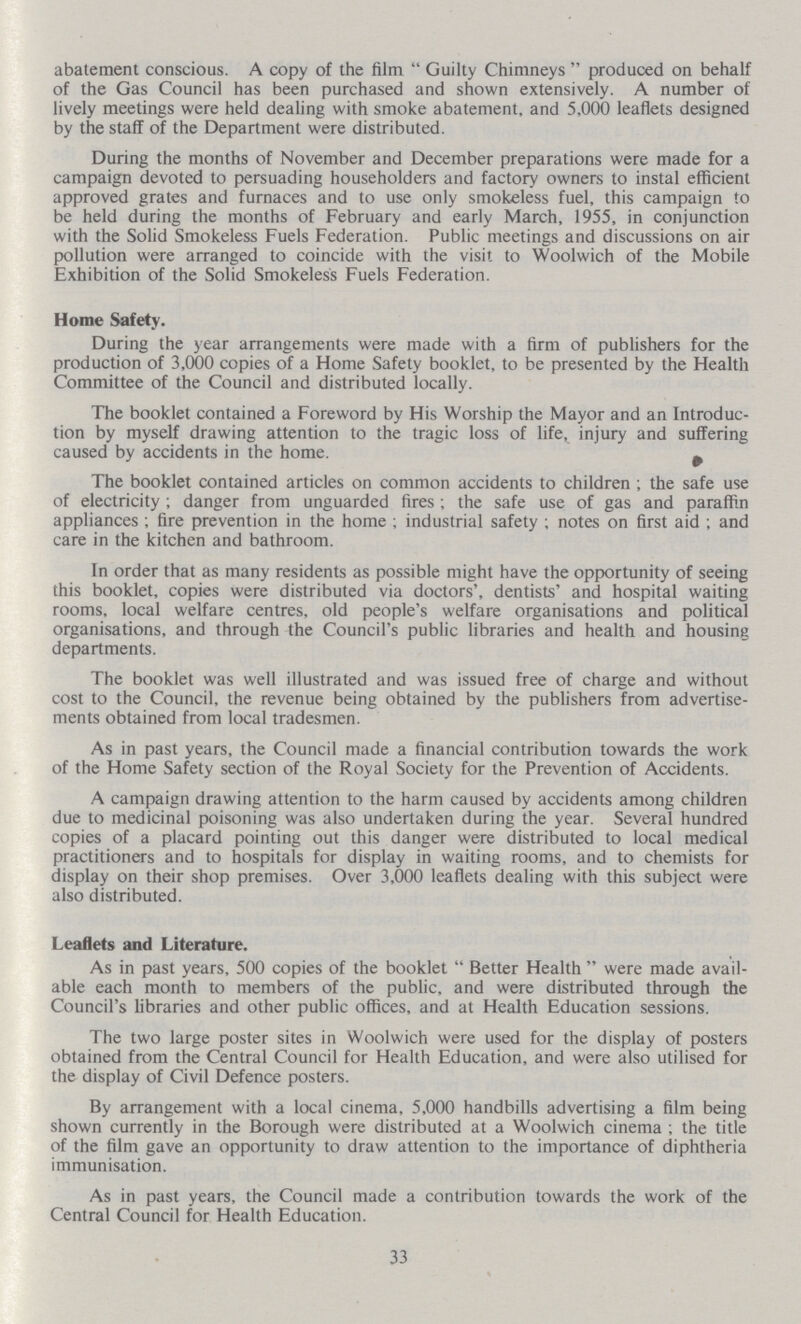 abatement conscious. A copy of the film Guilty Chimneys produced on behalf of the Gas Council has been purchased and shown extensively. A number of lively meetings were held dealing with smoke abatement, and 5,000 leaflets designed by the staff of the Department were distributed. During the months of November and December preparations were made for a campaign devoted to persuading householders and factory owners to instal efficient approved grates and furnaces and to use only smokeless fuel, this campaign to be held during the months of February and early March, 1955, in conjunction with the Solid Smokeless Fuels Federation. Public meetings and discussions on air pollution were arranged to coincide with the visit to Woolwich of the Mobile Exhibition of the Solid Smokeless Fuels Federation. Home Safety. During the year arrangements were made with a firm of publishers for the production of 3,000 copies of a Home Safety booklet, to be presented by the Health Committee of the Council and distributed locally. The booklet contained a Foreword by His Worship the Mayor and an Introduc tion by myself drawing attention to the tragic loss of life, injury and suffering caused by accidents in the home. The booklet contained articles on common accidents to children; the safe use of electricity; danger from unguarded fires; the safe use of gas and paraffin appliances; fire prevention in the home; industrial safety; notes on first aid; and care in the kitchen and bathroom. In order that as many residents as possible might have the opportunity of seeing this booklet, copies were distributed via doctors', dentists' and hospital waiting rooms, local welfare centres, old people's welfare organisations and political organisations, and through the Council's public libraries and health and housing departments. The booklet was well illustrated and was issued free of charge and without cost to the Council, the revenue being obtained by the publishers from advertise ments obtained from local tradesmen. As in past years, the Council made a financial contribution towards the work of the Home Safety section of the Royal Society for the Prevention of Accidents. A campaign drawing attention to the harm caused by accidents among children due to medicinal poisoning was also undertaken during the year. Several hundred copies of a placard pointing out this danger were distributed to local medical practitioners and to hospitals for display in waiting rooms, and to chemists for display on their shop premises. Over 3,000 leaflets dealing with this subject were also distributed. Leaflets and Literature. As in past years, 500 copies of the booklet Better Health were made avail able each month to members of the public, and were distributed through the Council's libraries and other public offices, and at Health Education sessions. The two large poster sites in Woolwich were used for the display of posters obtained from the Central Council for Health Education, and were also utilised for the display of Civil Defence posters. By arrangement with a local cinema, 5,000 handbills advertising a film being shown currently in the Borough were distributed at a Woolwich cinema ; the title of the film gave an opportunity to draw attention to the importance of diphtheria immunisation. As in past years, the Council made a contribution towards the work of the Central Council for Health Education. 33