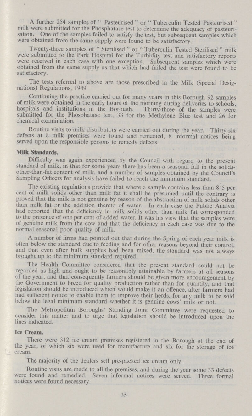 A further 254 samples of Pasteurised or Tuberculin Tested Pasteurised milk were submitted for the Phosphatase test to determine the adequacy of pasteuri sation. One of the samples failed to satisfy the test, but subsequent samples which were obtained from the same supply were found to be satisfactory. Twenty-three samples of Sterilised or Tuberculin Tested Sterilised milk were submitted to the Park Hospital for the Turbidity test and satisfactory reports were received in each case with one exception. Subsequent samples which were obtained from the same supply as that which had failed the test were found to be satisfactory. The tests referred to above are those prescribed in the Milk (Special Desig nations) Regulations, 1949. Continuing the practice carried out for many years in this Borough 92 samples of milk were obtained in the early hours of the morning during deliveries to schools, hospitals and institutions in the Borough. Thirty-three of the samples were submitted for the Phosphatase test, 33 for the Methylene Blue test and 26 for chemical examination. Routine visits to milk distributors were carried out during the year. Thirty-six defects at 8 milk premises were found and remedied, 8 informal notices being served upon the responsible persons to remedy defects. Milk Standards. Difficulty was again experienced by the Council with regard to the present standard of milk, in that for some years there has been a seasonal fall in the solids other-than-fat content of milk, and a number of samples obtained by the Council's Sampling Officers for analysis have failed to reach the minimum standard. The existing regulations provide that where a sample contains less than 8 5 per cent of milk solids other than milk fat it shall be presumed until the contrary is proved that the milk is not genuine by reason of the abstraction of milk solids other than milk fat or the addition thereto of water. In each case the Public Analyst had reported that the deficiency in milk solids other than milk fat corresponded to the presence of one per cent of added water. It was his view that the samples were of genuine milk from the cow and that the deficiency in each case was due to the normal seasonal poor quality of milk. A number of firms had pointed out that during the Spring of each year milk is often below the standard due to feeding and for other reasons beyond their control, and that even after bulk supplies had been mixed, the standard was not always brought up to the minimum standard required. The Health Committee considered that the present standard could not be regarded as high and ought to be reasonably attainable by farmers at all seasons of the year, and that consequently farmers should be given more encouragement by the Government to breed for quality production rather than for quantity, and that legislation should be introduced which would make it an offence, after farmers had had sufficient notice to enable them to improve their herds, for any milk to be sold below the legal minimum standard whether it is genuine cows' milk or not. The Metropolitan Boroughs' Standing Joint Committee were requested to consider this matter and to urge that legislation should be introduced upon the lines indicated. Ice Cream. There were 312 ice cream premises registered in the Borough at the end of the year, of which six were used for manufacture and six for the storage of ice cream. The majority of the dealers sell pre-packed ice cream only. Routine visits are made to all the premises, and during the year some 33 defects were found and remedied. Seven informal notices were served. Three formal notices were found necessary. 35