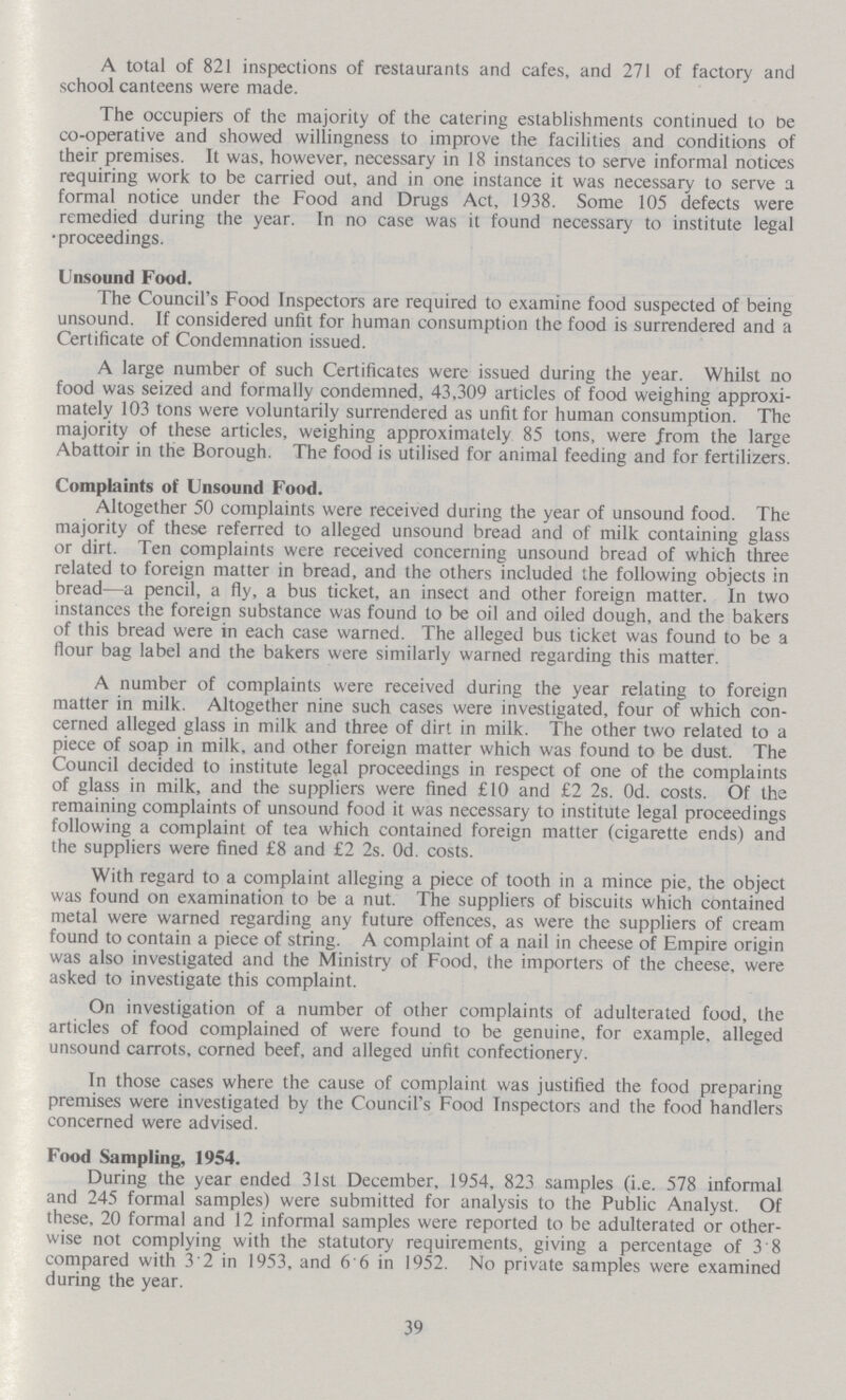 A total of 821 inspections of restaurants and cafes, and 271 of factory and school canteens were made. The occupiers of the majority of the catering establishments continued to be co-operative and showed willingness to improve the facilities and conditions of their premises. It was, however, necessary in 18 instances to serve informal notices requiring work to be carried out, and in one instance it was necessary to serve a formal notice under the Food and Drugs Act, 1938. Some 105 defects were remedied during the year. In no case was it found necessary to institute legal •proceedings. Unsound Food. The Council's Food Inspectors are required to examine food suspected of being unsound. If considered unfit for human consumption the food is surrendered and a Certificate of Condemnation issued. A large number of such Certificates were issued during the year. Whilst no food was seized and formally condemned, 43,309 articles of food weighing approxi mately 103 tons were voluntarily surrendered as unfit for human consumption. The majority of these articles, weighing approximately 85 tons, were /rom the large Abattoir in the Borough. The food is utilised for animal feeding and for fertilizers. Complaints of Unsound Food. Altogether 50 complaints were received during the year of unsound food. The majority of these referred to alleged unsound bread and of milk containing glass or dirt. Ten complaints were received concerning unsound bread of which three related to foreign matter in bread, and the others included the following objects in bread—a pencil, a fly, a bus ticket, an insect and other foreign matter. In two instances the foreign substance was found to be oil and oiled dough, and the bakers of this bread were in each case warned. The alleged bus ticket was found to be a flour bag label and the bakers were similarly warned regarding this matter. A number of complaints were received during the year relating to foreign matter in milk. Altogether nine such cases were investigated, four of which con cerned alleged glass in milk and three of dirt in milk. The other two related to a piece of soap in milk, and other foreign matter which was found to be dust. The Council decided to institute legal proceedings in respect of one of the complaints of glass in milk, and the suppliers were fined £10 and £2 2s. Od. costs. Of the remaining complaints of unsound food it was necessary to institute legal proceedings following a complaint of tea which contained foreign matter (cigarette ends) and the suppliers were fined £8 and £2 2s. Od. costs. With regard to a complaint alleging a piece of tooth in a mince pie, the object was found on examination to be a nut. The suppliers of biscuits which contained metal were warned regarding any future offences, as were the suppliers of cream found to contain a piece of string. A complaint of a nail in cheese of Empire origin was also investigated and the Ministry of Food, the importers of the cheese, were asked to investigate this complaint. On investigation of a number of other complaints of adulterated food, the articles of food complained of were found to be genuine, for example, alleged unsound carrots, corned beef, and alleged unfit confectionery. In those cases where the cause of complaint was justified the food preparing premises were investigated by the Council's Food Inspectors and the food handlers concerned were advised. Food Sampling, 1954. During the year ended 31st December, 1954, 823 samples (i.e. 578 informal and 245 formal samples) were submitted for analysis to the Public Analyst. Of these, 20 formal and 12 informal samples were reported to be adulterated or other wise not complying with the statutory requirements, giving a percentage of 3'8 compared with 3 2 in 1953, and 6 6 in 1952. No private samples were examined during the year. 39