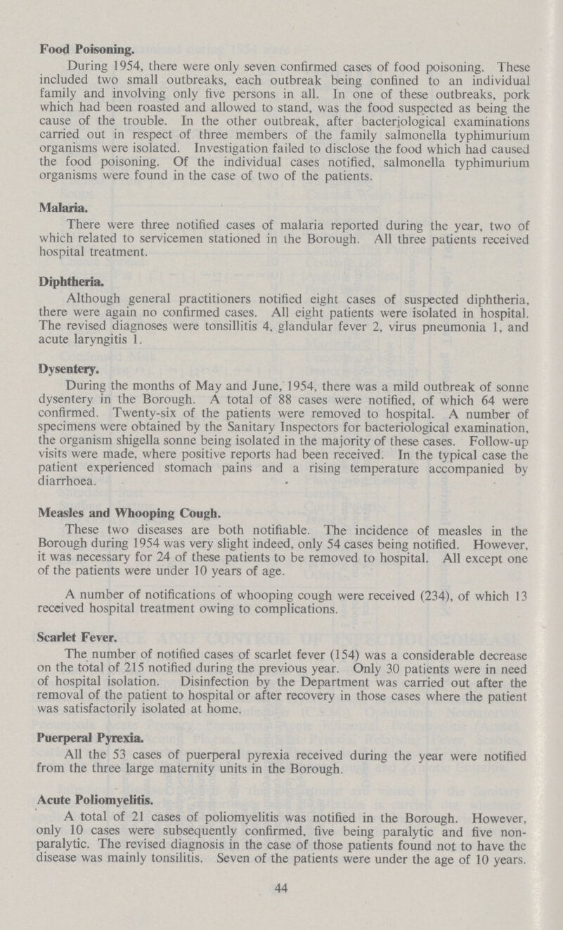 Food Poisoning. During 1954, there were only seven confirmed cases of food poisoning. These included two small outbreaks, each outbreak being confined to an individual family and involving only five persons in all. In one of these outbreaks, pork which had been roasted and allowed to stand, was the food suspected as being the cause of the trouble. In the other outbreak, after bacteriological examinations carried out in respect of three members of the family salmonella typhimurium organisms were isolated. Investigation failed to disclose the food which had caused the food poisoning. Of the individual cases notified, salmonella typhimurium organisms were found in the case of two of the patients. Malaria. There were three notified cases of malaria reported during the year, two of which related to servicemen stationed in the Borough. All three patients received hospital treatment. Diphtheria. Although general practitioners notified eight cases of suspected diphtheria, there were again no confirmed cases. All eight patients were isolated in hospital. The revised diagnoses were tonsillitis 4, glandular fever 2, virus pneumonia 1, and acute laryngitis 1. Dysentery. During the months of May and June, 1954, there was a mild outbreak of sonne dysentery in the Borough. A total of 88 cases were notified, of which 64 were confirmed. Twenty-six of the patients were removed to hospital. A number of specimens were obtained by the Sanitary Inspectors for bacteriological examination, the organism shigella sonne being isolated in the majority of these cases. Follow-up visits were made, where positive reports had been received. In the typical case the patient experienced stomach pains and a rising temperature accompanied by diarrhoea. Measles and Whooping Cough. These two diseases are both notifiable. The incidence of measles in the Borough during 1954 was very slight indeed, only 54 cases being notified. However, it was necessary for 24 of these patients to be removed to hospital. All except one of the patients were under 10 years of age. A number of notifications of whooping cough were received (234), of which 13 received hospital treatment owing to complications. Scarlet Fever. The number of notified cases of scarlet fever (154) was a considerable decrease on the total of 215 notified during the previous year. Only 30 patients were in need of hospital isolation. Disinfection by the Department was carried out after the removal of the patient to hospital or after recovery in those cases where the patient was satisfactorily isolated at home. Puerperal Pyrexia. All the 53 cases of puerperal pyrexia received during the year were notified from the three large maternity units in the Borough. Acute Poliomyelitis. A total of 21 cases of poliomyelitis was notified in the Borough. However, only 10 cases were subsequently confirmed, five being paralytic and five non paralytic. The revised diagnosis in the case of those patients found not to have the disease was mainly tonsilitis. Seven of the patients were under the age of 10 years. 44