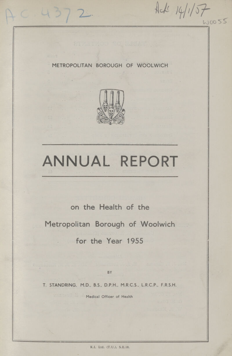 AC 4372 METROPOLITAN BOROUGH OF WOOLWICH ANNUAL REPORT on the Health of the Metropolitan Borough of Woolwich for the Year 1955 BY T. STANDRING, M.D., B.S., D.P.H., M.R.C.S., L.R.C.P., F.R.S.H. Medical Officer of Health K.I. Ltd. (T.U.), S.E.18.