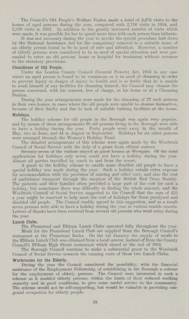 The Council's Old People's Welfare Visitor made a total of 3,475 visits to the homes of aged persons during the year, compared with 2,716 visits in 1954, and 2,520 visits in 1953. In addition to the greatly increased number of visits which were made, it was possible for her to spend more time with each person than hitherto. It was not necessary during the year to invoke the special procedure laid down by the National Assistance Act for the compulsory removal to a suitable home of an elderly person found to be in need of care and attention. However, a number of elderly persons were considered to be in need of special attention and were per suaded to enter an old persons' home or hospital for treatment without recourse to the statutory provisions. Cleanliness of Old People. Under the London County Council (General Powers) Act, 1953 in any case where an aged person is found to be verminous or is in need of cleansing in order to prevent injury or danger of injury to health and is so feeble that he is unable to avail himself of any facilities for cleansing himself, the Council may cleanse the person concerned, with his consent, free of charge, at his home or at a Cleansing Station. During the year arrangements were made for the cleansing of 22 such persons in their own homes, in cases where the old people were unable to cleanse themselves, because of their frailty and due to lack of suitable bathing facilities at the home. Holidays. The holiday scheme for old people in the Borough was again very popular, and by means of these arrangements 86 old persons living in the Borough were able to have a holiday during the year. Forty people went away in the month of May, two in June, and 44 in August or September. Holidays for six other persons were arranged through the Women's Holiday Fund. The detailed arrangements of this scheme were again made by the Woolwich Council of Social Service with the help of a grant from official sources. Seventy-seven of the visitors stayed at guest houses at Westgate. Of the total applications for holidays only seven could not have a holiday during the year. Almost all parties travelled by coach to and from the resort. A grant to the holiday scheme to enable some disabled old people to have a special holiday was made during the year. Such a holiday entails extra expense for accommodation with the provision of nursing and other care, and also the cost of ambulance transport through the auspices of the British Red Cross Society. The patients and their families often provided a large part of the cost for such a holiday, but sometimes there was difficulty in finding the whole amount, and the Woolwich Council of Social Service suggested to the Council that the sum of £25 a year might be reserved to help meet the cost of holidays for these paralysed and disabled old people. The Council readily agreed to this suggestion, and as a result seven persons were able to have a holiday during the year at various seaside resorts. Letters of thanks have been received from several old persons who went away during the year. Lunch Clubs. The Plumstead and Eltham Lunch Clubs operated fully throughout the year. Meals for the Plumstead Lunch Club are supplied from the Borough Council's restaurant at the Plumstead Baths. On the 1st January the supply of meals to the Eltham Lunch Club was obtained from a local caterer, instead of from the County Council's Eltham High Street restaurant which closed at the end of 1954. The Borough Council continue to make a substantial grant to the Woolwich Council of Social Service towards the running costs of these two Lunch Clubs. Workrooms for the Elderly. During the year the Council considered the possibility, with the financial assistance of the Employment Fellowship, of establishing in the Borough a scheme for the employment of elderly persons. The Council were interested in such a scheme as it enabled elderly persons, within the limits of their reduoed working capacity and in good conditions, to give some useful service to the community. The scheme would not be self-supporting, but would be valuable in providing con genial occupation for elderly people. 18