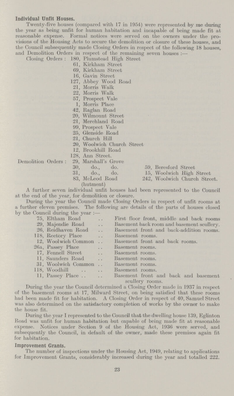 Individual Unfit Houses. Twenty-five houses (compared with 17 in 1954) were represented by me during the year as being unfit for human habitation and incapable of being made fit at reasonable expense. Formal notices were served on the owners under the pro visions of the Housing Acts to secure the demolition or closure of these houses, and the Council subsequently made Closing Orders in respect of the following 18 houses, and Demolition Orders in respect of the remaining seven houses :— Closing Orders : 180, Plumstead High Street 61, Kirkham Street 69, Kirkham Street 16, Gavin Street 127, Abbey Wood Road 21, Morris Walk 22, Morris Walk 57, Prospect Vale 1, Morris Placc 42, Raglan Road 20, Wilmount Street 21, Merchland Road 99, Prospect Vale 25, Glenside Road 21, Church Hill 20, Woolwich Church Street 12, Brookhill Road 128, Ann Street. Demolition Orders : 29, Marshall's Grove 30, do., do. 31, do., do. 83, McLcod Road (hutment) 59, Beresford Street 15, Woolwich High Street 242, Woolwich Church Street. A further seven individual unfit houses had been represented to the Council at the end of the year, for demolition or closure. During the year the Council made Closing Orders in respect of unfit rooms at a further eleven premises. The following are details of the parts of houses closed by the Council during the year :— 75, Eltham Road 29, Majendie Road 26, Reidhaven Road 118, Rectory Place 12, Woolwich Common .. 26a, Passey Place 17, Fennell Street 11, Saunders Road 31, Woolwich Common .. 118, Woodhill 11, Passey Place First floor front, middle and back rooms Basement back room and basement scullery. Basement front and back-addition rooms. Basement rooms. Basement front and back rooms. Basement rooms. Basement rooms. Basement rooms. Basement rooms. Basement rooms. Basement front and back and basement scullerv rooms. During the year the Council determined a Closing Order made in 1937 in respect of the basement rooms at 17, Milward Street, on being satisfied that these rooms had been made fit for habitation. A Closing Order in respect of 40, Samuel Street was also determined on the satisfactory completion of works by the owner to make the house fit. During the year I represented to the Council that the dwelling house 139, Eglinton Road was unfit for human habitation but capable of being made fit at reasonable expense. Notices under Section 9 of the Housing Act, 1936 were served, and subsequently the Council, in default of the owner, made these premises again fit for habitation. Improvement Grants. The number of inspections under the Housing Act, 1949, relating to applications for Improvement Grants, considerably increased during the year and totalled 222. 23
