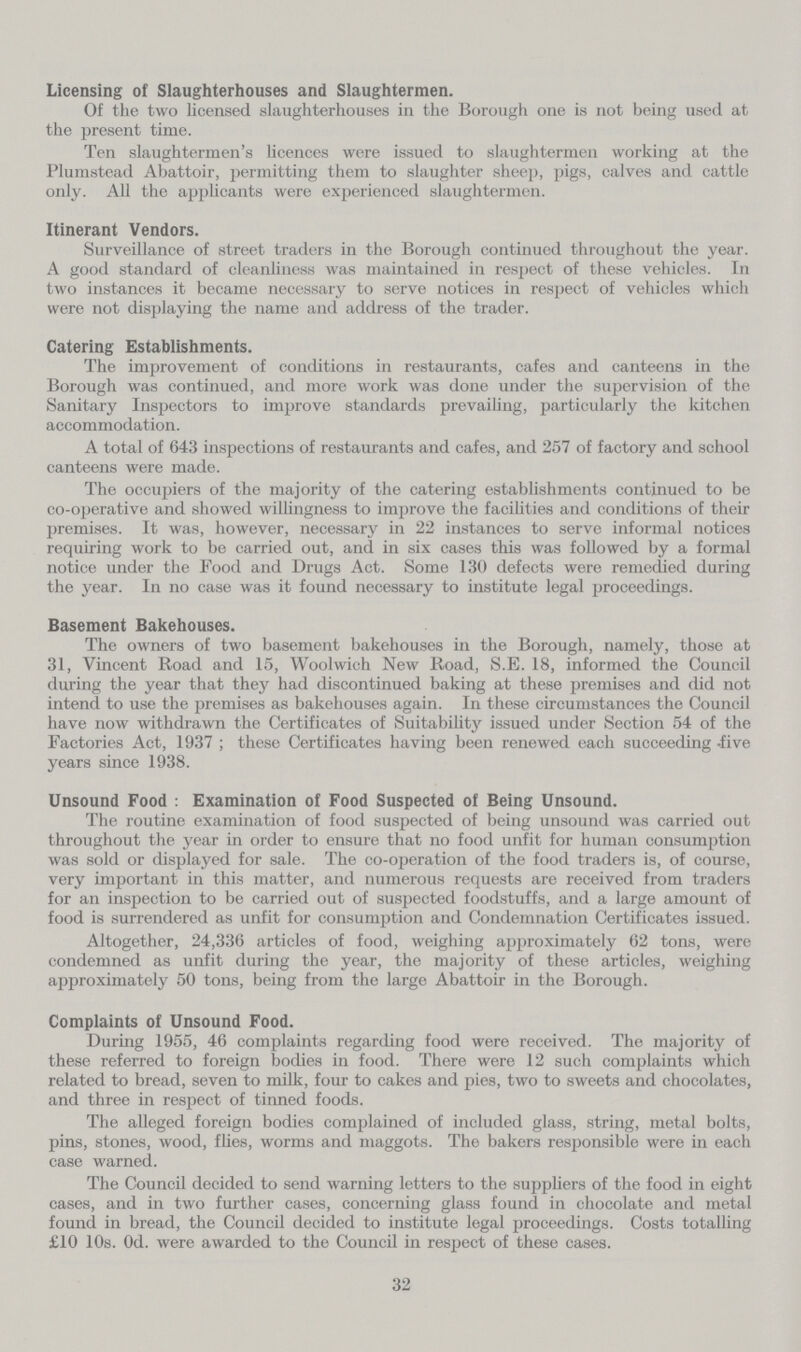 Licensing of Slaughterhouses and Slaughtermen. Of the two licensed slaughterhouses in the Borough one is not being used at the present time. Ten slaughtermen's licences were issued to slaughtermen working at the Plumstead Abattoir, permitting them to slaughter sheep, pigs, calves and cattle only. All the applicants were experienced slaughtermen. Itinerant Vendors. Surveillance of street traders in the Borough continued throughout the year. A good standard of cleanliness was maintained in respect of these vehicles. In two instances it became necessary to serve notices in respect of vehicles which were not displaying the name and address of the trader. Catering Establishments. The improvement of conditions in restaurants, cafes and canteens in the Borough was continued, and more work was done under the supervision of the Sanitary Inspectors to improve standards prevailing, particularly the kitchen accommodation. A total of 643 inspections of restaurants and cafes, and 257 of factory and school canteens were made. The occupiers of the majority of the catering establishments continued to be co-operative and showed willingness to improve the facilities and conditions of their premises. It was, however, necessary in 22 instances to serve informal notices requiring work to be carried out, and in six cases this was followed by a formal notice under the Food and Drugs Act. Some 130 defects were remedied during the year. In no case was it found necessary to institute legal proceedings. Basement Bakehouses. The owners of two basement bakehouses in the Borough, namely, those at 31, Vincent Road and 15, Woolwich New Road, S.E. 18, informed the Council during the year that they had discontinued baking at these premises and did not intend to use the premises as bakehouses again. In these circumstances the Council have now withdrawn the Certificates of Suitability issued under Section 54 of the Factories Act, 1937 ; these Certificates having been renewed each succeeding -five years since 1938. Unsound Food : Examination of Food Suspected of Being Unsound. The routine examination of food suspected of being unsound was carried out throughout the year in order to ensure that no food unfit for human consumption was sold or displayed for sale. The co-operation of the food traders is, of course, very important in this matter, and numerous requests are received from traders for an inspection to be carried out of suspected foodstuffs, and a large amount of food is surrendered as unfit for consumption and Condemnation Certificates issued. Altogether, 24,336 articles of food, weighing approximately 62 tons, were condemned as unfit during the year, the majority of these articles, weighing approximately 50 tons, being from the large Abattoir in the Borough. Complaints of Unsound Food. During 1955, 46 complaints regarding food were received. The majority of these referred to foreign bodies in food. There were 12 such complaints which related to bread, seven to milk, four to cakes and pies, two to sweets and chocolates, and three in respect of tinned foods. The alleged foreign bodies complained of included glass, string, metal bolts, pins, stones, wood, flies, worms and maggots. The bakers responsible were in each case warned. The Council decided to send warning letters to the suppliers of the food in eight cases, and in two further cases, concerning glass found in chocolate and metal found in bread, the Council decided to institute legal proceedings. Costs totalling £10 10s. Od. were awarded to the Council in respect of these cases. 32