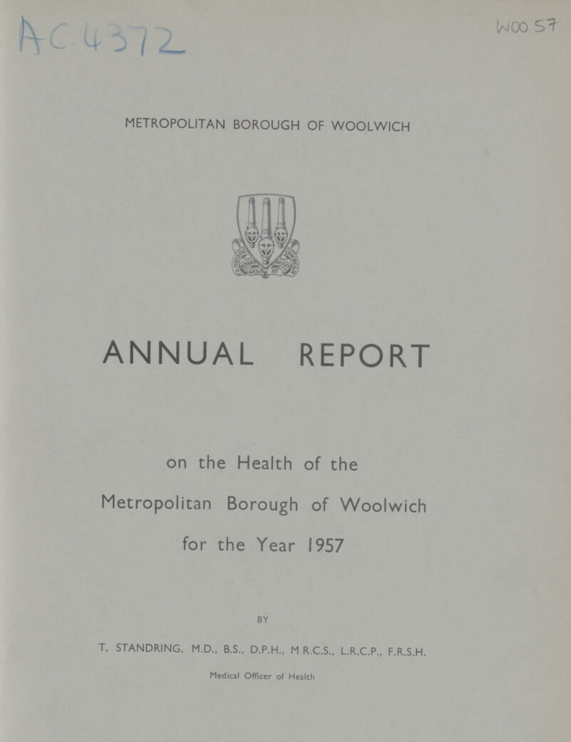 AC 4372 WOO 57 metropolitan BOROUGH OF WOOLWICH ANNUAL REPORT on the Health of the Metropolitan Borough of Woolwich for the Year 1957 BY T. STANDRING, M.D., B.S., D.P.H., M R.C.S., L.R.C.P., F.R.S.H. Medical Officer of Health