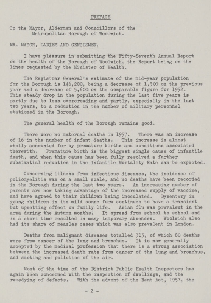 PREFACE To the Mayor, Aldermen and Councillors of the Metropolitan Borough of Woolwich. MR. MAYOR, IADIES AND GENTLEMEN, I have pleasure in submitting the Fifty-Seventh Annual Report on the health of the Borough of Woolwich, the Report being on the lines requested by the Minister of Health. The Registrar General's estimate of the mid-year population for the Borough is 146,200, being a decrease of 1,300 on the previous year and a decrease of 5,600 on the comparable figure for 1952. This steady drop in the population during the last five years is partly due to less overcrowding and partly, especially in the last two years, to a reduction in the number of military personnel stationed in the Borough. The general health of the Borough remains good. There were no maternal deaths in 1957. There was an increase of 16 in the number of infant deaths. This increase is almost wholly accounted for by premature births and conditions associated therewith. Premature birth is the biggest single cause of infantile death, and when this cause has been fully resolved a further substantial reduction in the Infantile Mortality Rate can be expected. Concerning illness from infectious diseases, the incidence of poliomyelitis was on a small scale, and no deaths have been recorded in the Borough during the last two years.An increasing number of parents are now taking advantage of the increased supply of vaccine, and have agreed to their children being inoculated. Dysentery in young children in its mild sonne form continues to have a transient but upsetting effect on family life. Asian flu was prevalent in the area during the Autumn months. It spread from school to school and in a short time resulted in many temporary absences. Woolwich also had its share of measles cases which was also prevalent in London. Deaths from malignant diseases totalled 313, of which 80 deaths were from cancer of the lung and bronchus. It is now generally accepted by the medical profession that there is a strong association between the increased death rate from cancer of the lung and bronchus, and smoking and pollution of the air. Most of the time of the District Public Health Inspectors has again been concerned with the inspection of dwellings, and the remedying of defects. With the advent of the Rent Act, 1957, the - 2 -