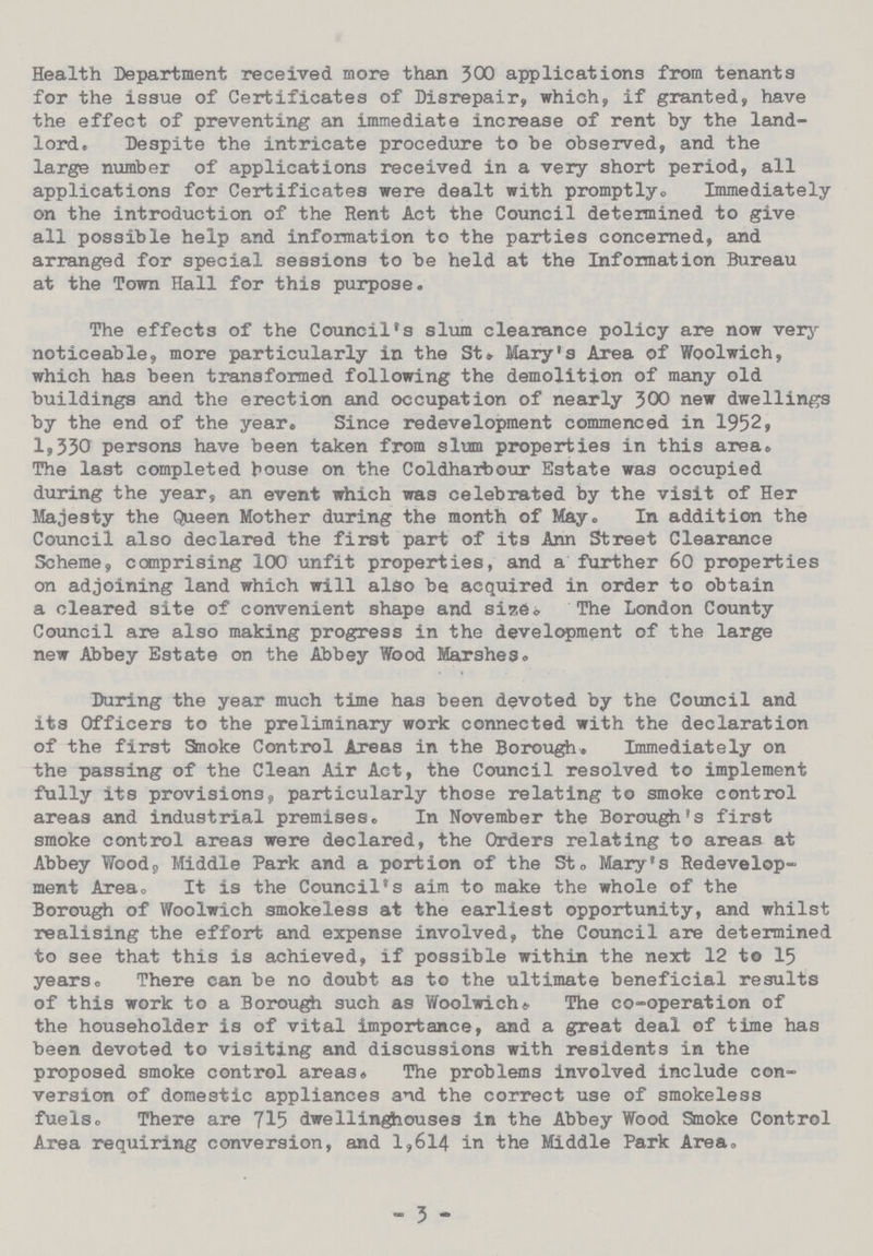 Health Department received more than 300 applications from tenants for the issue of Certificates of Disrepair, which, if granted, have the effect of preventing an immediate increase of rent by the land lord. Despite the intricate procedure to be observed, and the large number of applications received in a very short period, all applications for Certificates were dealt with promptly. Immediately on the introduction of the Rent Act the Council determined to give all possible help and information to the parties concerned, and arranged for special sessions to be held at the Information Bureau at the Town Hall for this purpose. The effects of the Council's slum clearance policy are now very noticeable, more particularly in the St. Mary's Area of Woolwich, which has been transformed following the demolition of many old buildings and the erection and occupation of nearly 300 new dwellings by the end of the year. Since redevelopment commenced in 1952, 1,330 persons have been taken from slum properties in this area. The last completed bouse on the Coldharbour Estate was occupied during the year, an event which was celebrated by the visit of Her Majesty the Queen Mother during the month of May. In addition the Council also declared the first part of its Ann Street Clearance Scheme, comprising 100 unfit properties, and a further 60 properties on adjoining land which will also be acquired in order to obtain a cleared site of convenient shape and size. The London County Council are also making progress in the development of the large new Abbey Estate on the Abbey Wood Marshes. Daring the year much time has been devoted by the Council and its Officers to the preliminary work connected with the declaration of the first Smoke Control Areas in the Borough. Immediately on the passing of the Clean Air Act, the Council resolved to implement fully its provisions, particularly those relating to smoke control areas and industrial premises. In November the Borough's first smoke control areas were declared, the Orders relating to areas at Abbey Wood, Middle Park and a portion of the St. Mary's Redevelop ment Area. It is the Council's aim to make the whole of the Borough of Woolwich smokeless at the earliest opportunity, and whilst realising the effort and expense involved, the Council are determined to see that this is achieved, if possible within the next 12 to 15 years. There can be no doubt as to the ultimate beneficial results of this work to a Borough such as Woolwich. The co-operation of the householder is of vital importance, and a great deal of time has been devoted to visiting and discussions with residents in the proposed smoke control areas. The problems involved include con version of domestic appliances and the correct use of smokeless fuels. There are 715 dwellinghouses in the Abbey Wood Smoke Control Area requiring conversion, and 1,614 in the Middle Park Area. - 3 -