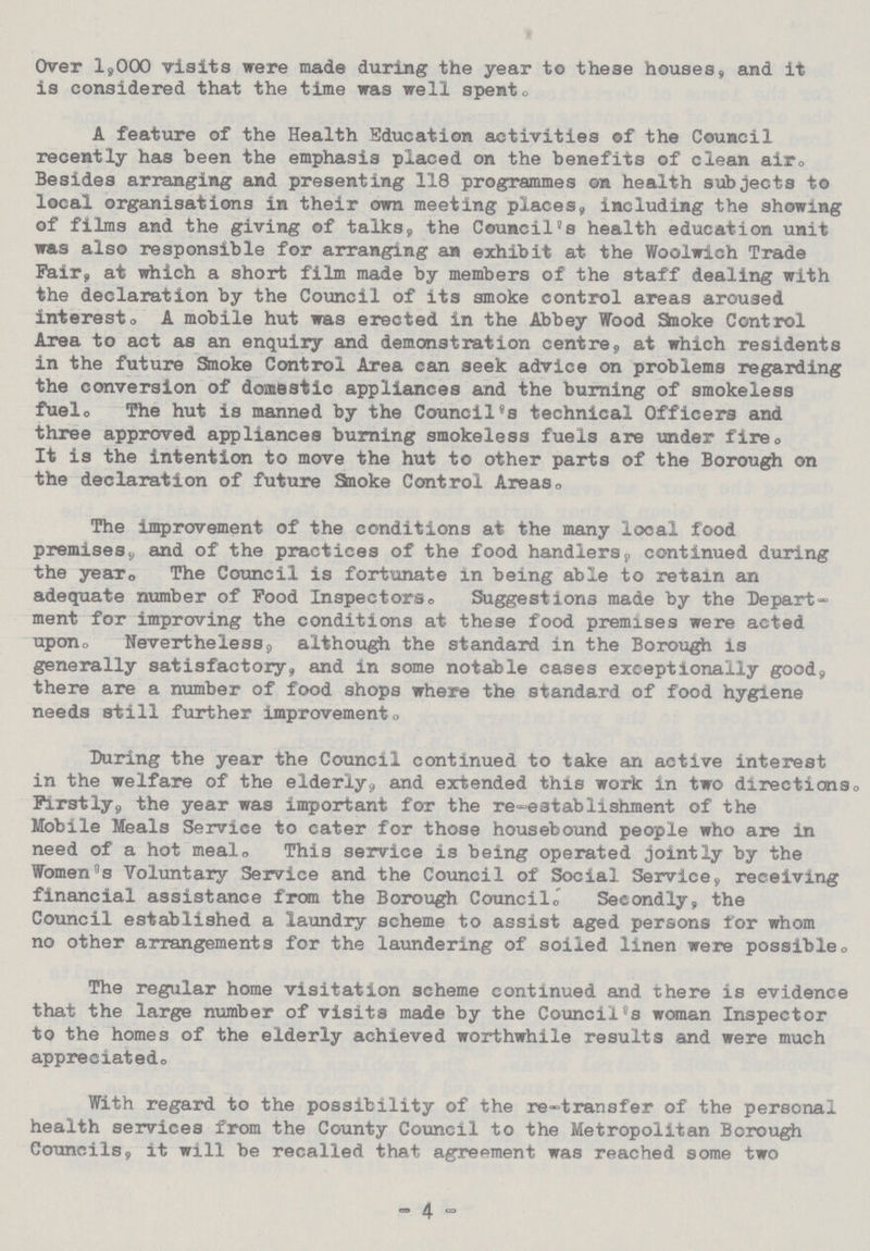 Over 1,000 visits were made during the year to these houses, and it is considered that the time was well spent. A feature of the Health Education activities of the Council recently has been the emphasis placed on the benefits of clean air. Besides arranging and presenting 118 programmes on health subjects to local organisations in their own meeting places, including the showing of films and the giving of talks, the Council's health education unit was also responsible for arranging an exhibit at the Woolwich Trade Pair, at which a short film made by members of the staff dealing with the declaration by the Council of its smoke control areas aroused interesto A mobile hut was erected in the Abbey Wood Smoke Control Area to act as an enquiry and demonstration centre, at which residents in the future Smoke Control Area can seek advice on problems regarding the conversion of domestic appliances and the burning of smokeless fuel. The hut is manned by the Council's technical Officers and three approved appliances burning smokeless fuels are under fire. It is the intention to move the hut to other parts of the Borough on the declaration of future Smoke Control Areas. The improvement of the conditions at the many local food premises, and of the practices of the food handlers, continued during the year. The Council is fortunate in being able to retain an adequate number of Food Inspectors® Suggestions made by the Depart ment for improving the conditions at these food premises were acted upon. Nevertheless, although the standard in the Borough is generally satisfactory, and in some notable cases exceptionally good, there are a number of food shops where the standard of food hygiene needs still further improvement. During the year the Council continued to take an active interest in the welfare of the elderly, and extended this work in two directions. Firstly, the year was important for the re-establishment of the Mobile Meals Service to cater for those housebound people who are in need of a hot meal. This service is being operated jointly by the Women's Voluntary Service and the Council of Social Service, receiving financial assistance from the Borough Council. Secondly, the Council established a laundry scheme to assist aged persons for whom no other arrangements for the laundering of soiled linen were possible. The regular home visitation scheme continued and there is evidence that the large number of visits made by the Council's woman Inspector to the homes of the elderly achieved worthwhile results and were much appreciated. With regard to the possibility of the re-transfer of the personal health services from the County Council to the Metropolitan Borough Councils, it will be recalled that agreement was reached some two - 4 -