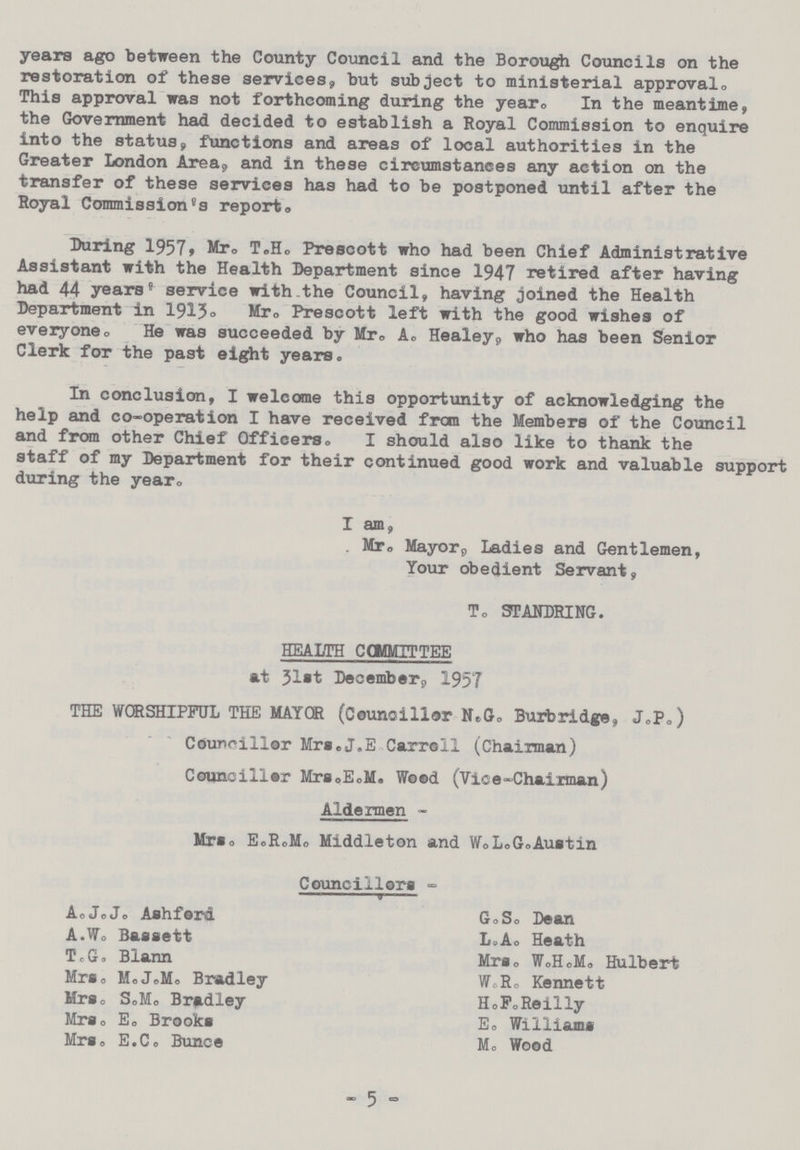 years ago between the County Council and the Borough Councils on the restoration of these services, hut subject to ministerial approval. This approval was not forthcoming during the year. In the meantime, the Government had decided to establish a Royal Commission to enquire into the status, functions and areas of local authorities in the Greater London Area, and in these circumstances any action on the transfer of these services has had to be postponed until after the Royal Commission's report. During 1957, Mr. T.H. Prescott who had been Chief Administrative Assistant with the Health Department since 1947 retired after having had 44 years' service with the Council, having joined the Health Department in 1915. Mr. Prescott left with the good wishes of everyone. He was succeeded by Mr. A. Healey, who has been Senior Clerk for the past eight years. In conclusion, I welcome this opportunity of acknowledging the help and co-operation I have received from the Members of the Council and from other Chief Officers. I should also like to thank the staff of my Department for their continued good work and valuable support during the year, I am, Mr. Mayor, Ladies and Gentlemen, Your obedient Servant, T. STANDRING. HEALTH COMITTEE at 31st December, 1957 THE WORSHIPFUL THE MAYOR (Councillor N.G. Burbridge, J.p.) Councillor Mrs.J.E Carroll (Chairman) Councillor Mrs,E.M. Wood (Vice-Chairman) Aldermen Mrs. E.R.M. Middleton and W.L.G.Austin Councillors - A. J.J. Ashferd A.W. Bassett T.G. Blann Mrs. M.J.M. Bradley Mrs. S.M. Bradley Mrs. E. Brooks Mrs. E.C. Bunce G.S. Dean L.A. Heath Mrs. W.H.M. Hulbert W.R. Kennett H.F. Reilly E. Williams M. Wood - 5 -