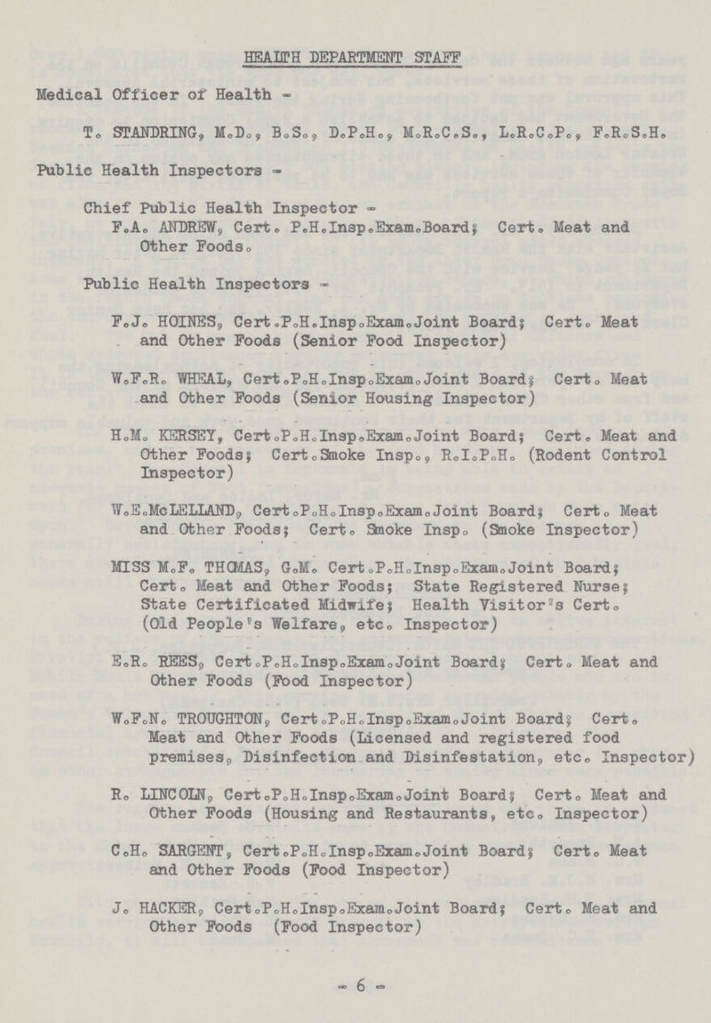 HEALTH DEPARTMENT STAFF Medical Officer of Health - T. STANDRING, M.B., B.S., D.P.H., M.R.C.S., L.R.C.P., F.R.S.H. Public Health Inspectors - Chief Public Health Inspector - F.A. ANDREW, Certo P.H.Insp.Exam. Board; Certo Meat and Other Foods. Public Health Inspectors - F.J. HOINES, Cert.P.H.Insp.Exam. Joint Boards Cert. Meat and Other Foods (Senior Food Inspector) W.F.R. WHEAL, Cert.P.H.Insp.Exam.Joint Board; Cert. Meat and Other Foods (Senior Housing Inspector) H.M. KERSEY, Cert. P.H.Insp.Exam. Joint Board; Cert. Meat and Other Foods; Cert. Smoke Insp., R.I.P.H. (Rodent Control Inspector) W.E.McLELLAND, Cert. P.H.Insp. Exam. Joint Board; Cert. Meat and Other Foods; Cert. Smoke Insp. (Smoke Inspector) MISS M.F. THCMAS, G.M. Cert.P.H.Insp. Exam.Joint Board; Cert. Meat and Other Foods; State Registered Nurse; State Certificated Midwife; Health Visitor's Cert. (Old People's Welfare, etc. Inspector) E.R. REES. Cert. P.H.Insp.Exam.Joint Board; Cert. Meat and Other Foods (Food Inspector) W.F.N. TROUGHTON, Cert.P.H.Insp.Exam.Joint Board; Cert. Meat and Other Foods (Licensed and registered food premises,, Disinfection and Disinfestation, etc. Inspector) R. LINCOLN, Cert.P.H.Insp.Exam.Joint Board; Cert. Meat and Other Foods (Housing and Restaurants, etc. Inspector) C.H. SARGENT, Cert. P.H.Insp.Exam.Joint Board; Cert. Meat and Other Foods (Food Inspector) Jo HACKER, Cert. P.H.Insp.Exam. Joint Board; Cert. Meat and Other Foods (Food Inspector) - 6 -