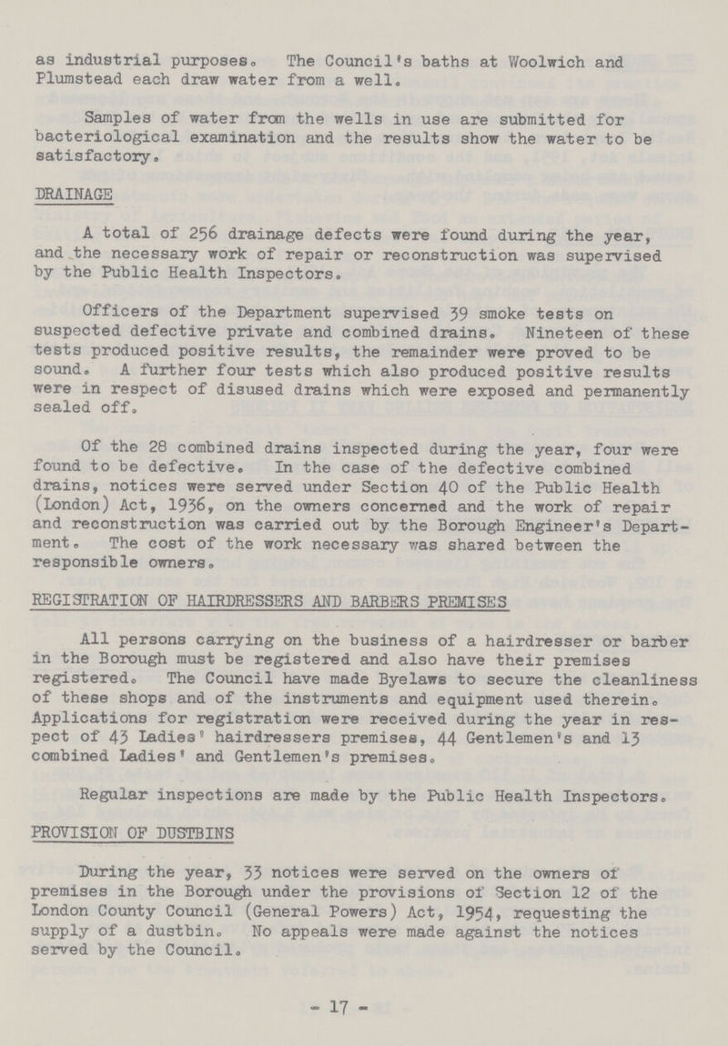 as industrial purposes. The Council's baths at Woolwich and Plumstead each draw water from a well. Samples of water from the wells in use are submitted for bacteriological examination and the results show the water to be satisfactory. DRAINAGE A total of 256 drainage defects were found during the year, and the necessary work of repair or reconstruction was supervised by the Public Health Inspectors. Officers of the Department supervised 39 smoke tests on suspected defective private and combined drains. Nineteen of these tests produced positive results, the remainder were proved to be sound. A further four tests which also produced positive results were in respect of disused drains which were exposed and permanently sealed off. Of the 28 combined drains inspected during the year, four were found to be defective. In the case of the defective combined drains, notices were served under Section 40 of the Public Health (London) Act, 1936, on the owners concerned and the work of repair and reconstruction was carried out by the Borough Engineer's Depart ment,, The cost of the work necessary was shared between the responsible owners. REGISTRATION OF HAIRDRESSERS AND BARBERS PREMISES All persons carrying on the business of a hairdresser or barber in the Borough must be registered and also have their premises registered. The Council have made Byelaws to secure the cleanliness of these shops and of the instruments and equipment used therein,, Applications for registration were received during the year in res pect of 43 Ladies' hairdressers premises, 44 Gentlemen's and 13 combined Ladies' and Gentlemen's premises. Regular inspections are made by the Public Health Inspectors. PROVISION OF DUSTBINS During the year, 33 notices were served on the owners of premises in the Borough under the provisions of Section 12 of the London County Council (General Powers) Act, 1954, requesting the supply of a dustbin. No appeals were made against the notices served by the Council. - 17 -