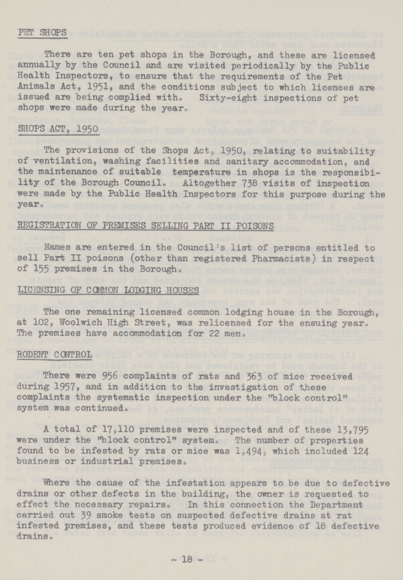 PET SHOPS There are ten pet shops in the Borough, and these are licensed annually by the Council and are visited periodically by the Public Health Inspectors, to ensure that the requirements of the Pet Animals Act, 1951, and the conditions subject to which licences are issued are being complied with. Sixty-eight inspections of pet shops were made during the year. SHOPS ACT, 1950 The provisions of the Shops Act, 1950, relating to suitability of ventilation, washing facilities and sanitary accommodation, and the maintenance of suitable temperature in shops is the responsibi lity of the Borough Council. Altogether 738 visits of inspection were made by the Public Health Inspectors for this purpose during the year. REGISTRATION OF PREMISES SELLING PART II POISONS Names are entered in the Council's list of persons entitled to sell Part II poisons (other than registered Pharmacists) in respect of 155 premises in the Borough. LICENSING OF COMMON LODGING HOUSES The one remaining licensed common lodging house in the Borough, at 102, Woolwich High Street, was relicensed for the ensuing year. The premises have accommodation for 22 men., RODENT CONTROL There were 956 complaints of rats and 363 of mice received during 1957, and in addition to the investigation of these complaints the systematic inspection under the block control system was continued. A total of 17,110 premises were inspected and of these 13,795 were under the block control system. The number of properties found to be infested by rats or mice was 1,494. which included 124 business or industrial premises. Where the cause of the infestation appears to be due to defective drains or other defects in the building, the owner is requested to effect the necessary repairs, In this connection the Department carried out 39 smoke tests on suspected defective drains at rat infested premises, and these tests produced evidence of 18 defective drains. - 18 -