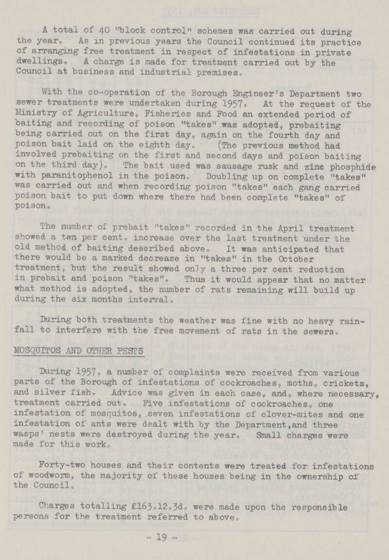 A total of 40 block control schemes was carried, out during the year, As in previous years the Council continued its practice of arranging free treatment in respect of infestations in private dwellings, A charge is made for treatment carried out by the Council at business and industrial premises. With the co-operation of the Borough Engineer's Department two sewer treatments were undertaken during 1957. At the request of the Ministry of Agriculture, Fisheries and Food an extended period of baiting and recording of poison takes was adopted, prebaiting being carried out on the first day, again on the fourth day and poison bait laid on the eighth day. (The previous method had involved prebaiting on the first and second days and poison baiting on the third day). The bait used was sausage rusk and zinc phosphide with paranitophenol in the poison,, Doubling up on complete takes was carried out and when recording poison takes each gang carried poison bait to put down where there had been complete takes of poison. The number of prebait takes recorded in the April treatment showed a ten per cent. increase over the last treatment under the old method of baiting described above. It was anticipated that there would be a marked decrease in takes in the October treatment;, but the result showed only a three per cent reduction in prebait and poison takes Thus it would appear that no matter what method is adopted the number of rats remaining will build up during the six months interval. During both treatments the weather was fine with no heavy rain fall to interfere with the free movement of rats in the sewers, MOSQPITOS AND OTHER PESTS During 19579 a number of complaints were received from various parts of the Borough of infestations of cockroaches, moths, crickets, and silver fish. Advice was given in each case, and, where necessary, treatment carried out. Five infestations of cockroaches, one infestation of mosquitos seven infestations of clover-mites and one infestation of ants were dealt with by the Department,and three wasps nests were destroyed during the year. Small charges were made for this work. Forty-two houses and their contents were treated for infestations of woodworm, the majority of these houses being in the ownership of the Council, Charges totalling £163.12.3d. were made upon the responsible persons for the treatment referred to above, - 19 -