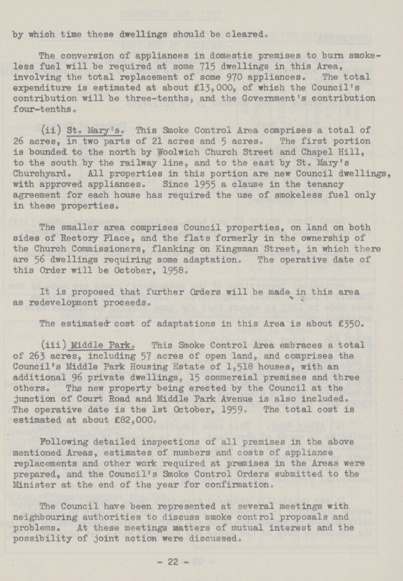 by which time these dwellings should be cleared. The conversion of appliances in domestic premises to burn smoke less fuel will be required at some 715 dwellings in this Area, involving the total replacement of some 970 appliances. The total expenditure is estimated at about £13,000, of which the Council's contribution will be three-tenths, and the Government's contribution four-tenths. (ii) St. Mary'so This Smoke Control Area comprises a total of 26 acres, in two parts of 21 acres and 5 acres. The first portion is bounded to the north by Woolwich Church Street and Chapel Hill, to the south by the railway line, and to the east by St. Mary's Churchyardo All properties in this portion are new Council dwellings, with approved appliances.Since 1955 a clause in the tenancy agreement for each house has required the use of smokeless fuel only in these properties. The smaller area comprises Council properties, on land on both sides of Rectory Place, and the flats formerly in the ownership of the Church Commissioners, flanking on Kingsman Street, in which there are 56 dwellings requiring some adaptation. The operative date of this Order will be October, 1958. It is proposed that further Orders will be made in this area as redevelopment proceeds. The estimated' cost of adaptations in this Area is about £350. (iii) Middle Park, This Smoke Control Area embraces a total of 263 acres, including 57 acres of open land, and comprises the Council's Middle Park Housing Estate of 1,518 houses, with an additional 96 private dwellings, 15 commereial premises and three others. The new property being erected by the Council at the junction of Court Road and Middle Park Avenue is also included. The operative date is the 1st October, 1959. The total cost is estimated at about £82,000. Following detailed inspections of all premises in the above mentioned Areas, estimates of numbers and costs of appliance replacements and other work required at premises in the Areas were prepared, and the Council's Smoke Control Orders submitted to the Minister at the end of the year for confirmation, The Council have been represented at several meetings with neighbouring authorities to discuss smoke control proposals and problems. At these meetings matters of mutual interest and the possibility of joint action were discussed. -22-