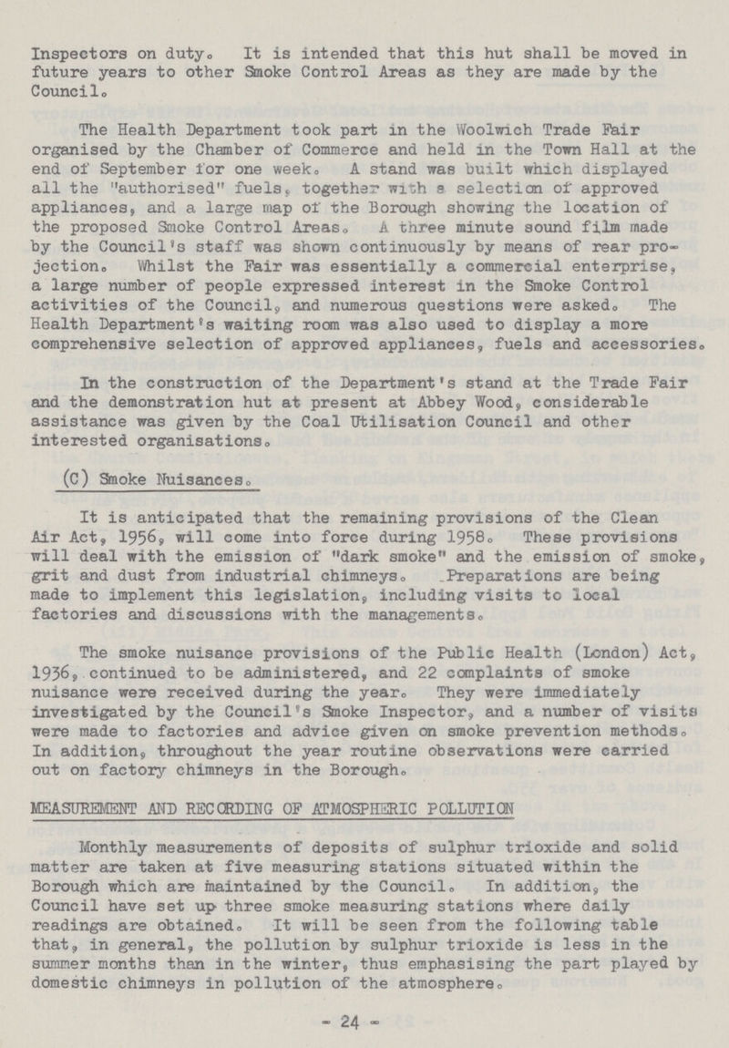 Inspectors on duty. It is intended that this hut shall be moved in future years to other Smoke Control Areas as they are made by the Council. The Health Department took part in the Woolwich Trade Fair organised by the Chamber of Commerce and held in the Town Hall at the end of September for one week. A stand was built which displayed all the authorised fuels, together with selection of approved appliances, and a large map or the Borough showing the location of the proposed Smoke Control Areas. A three minute sound film made by the Council's staff was shown continuously by means of rear pro jection. Whilst the Pair was essentially a commercial enterprise, a large number of people expressed interest in the Smoke Control activities of the Council, and numerous questions were asked. The Health Department's waiting room was also used to display a more comprehensive selection of approved appliances, fuels and accessories. In the construction of the Department's stand at the Trade Fair and the demonstration hut at present at Abbey Wood, considerable assistance was given by the Coal Utilisation Council and other interested organisations, (c) Smoke Nuisances. It is anticipated that the remaining provisions of the Clean Air Act, I956, will come into force during 1958. These provisions will deal with the emission of dark smoke and the emission of smoke, grit and dust from industrial chimneys. Preparations are being made to implement this legislation, including visits to local factories and discussions with the managements, The smoke nuisance provisions of the Public Health (London) Act, 1936, continued to be administered, and 22 complaints of smoke nuisance were received during the year. They were immediately investigated by the Council's Smoke Inspector, and a number of visits were made to factories and advice given on smoke prevention methods. In addition, throughout the year routine observations were carried out on factory chimneys in the Borough. MEASUREMENT AND RECORDING OF ATMOSPHERIC POLLUTION Monthly measurements of deposits of sulphur trioxide and solid matter are taken at five measuring stations situated within the Borough which are maintained by the Council. In addition, the Council have set up three smoke measuring stations where daily readings are obtained,, It will be seen from the following table that, in general, the pollution by sulphur trioxide is less in the summer months than in the winter, thus emphasising the part played by domestic chimneys in pollution of the atmosphere. - 24 -