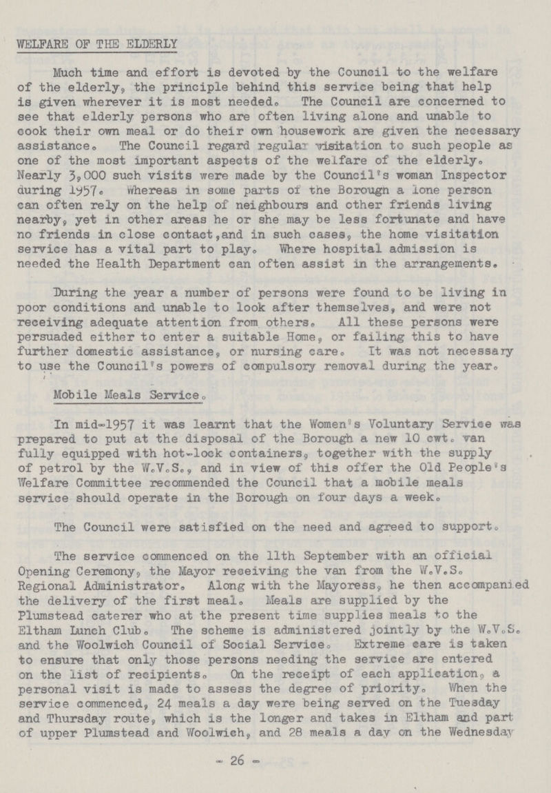 WELFARE OF THE ELDERLY Much time and. effort is devoted by the Council to the welfare of the elderly, the principle behind this service being that help is given wherever it is most needed., The Council are concerned to see that elderly persons who are often living alone and unable to cook their own meal or do their own housework are given the necessary assistance,, The Council regard regular visitation to such people as one of the most important aspects of the welfare of the elderly. Nearly 3,000 such visits were made by the Council's woman Inspector during 1957. whereas in some parts of the Borougn a lone person can often rely on the help of neighbours and other friends living nearby, yet in other areas he or she may be less fortunate and have no friends in close contact,and in such cases, the home visitation service has a vital part to play. Where hospital admission is needed the Health Department can often assist in the arrangements. During the year a number of persons were found to be living in poor conditions and unable to look after themselves, and were not receiving adequate attention from others. All these persons were persuaded either to enter a suitable Home, or failing this to have further domestic assistance, or nursing care. It was not necessary to use the Council's powers of compulsory removal during the year, Mobile Meals Service. In mid-1957 it was learnt that the Women's Voluntary Service wass prepared to put at the disposal of the Borough a new 10 cwt. van fully equipped with hot-lock containers, together with the supply of petrol by the W.V.S., and in view of this offer the Old People's Welfare Committee recommended the Council that a mobile meals service should operate in the Borough on four days a week. The Council were satisfied on the need and agreed to support, The service commenced on the 11th September with an official Opening Ceremony, the Mayor receiving the van from the W.V.S, Regional Administrator. Along with the Mayoress, he then accompanied the delivery of the first meal,, Meals are supplied by the Plumstead caterer who at the present time supplies meals to the Eltham Lunch Club,The scheme is administered jointly by the W.V.S and the Woolwich Council of Social Service. Extreme care is taken to ensure that only those persons needing the service are entered on the list of recipients. On the receipt of each application, a personal visit is made to assess the degree of priority,, When the service commenced, 24 meals a day were being served on the Tuesday and Thursday route, which is the longer and takes in Eltham and part of upper Plumstead and Woolwich, and 28 meals a dav on the Wednesday - 26 -