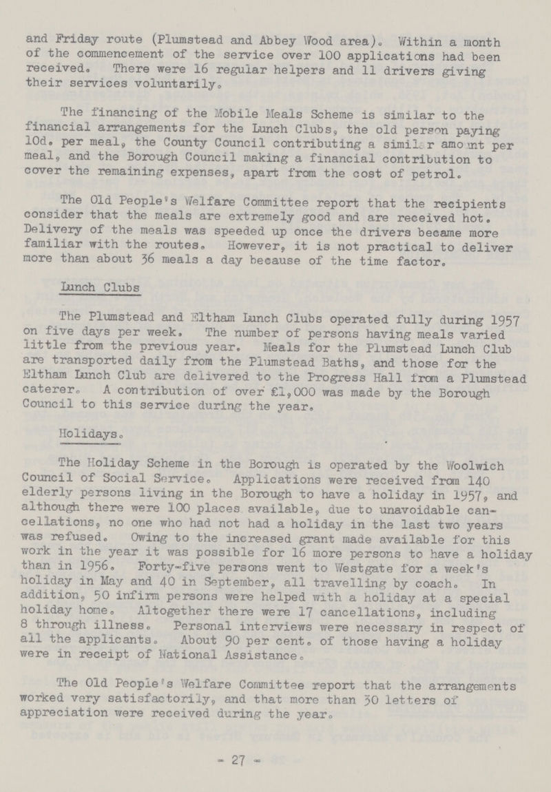 and Friday route (Plumstead and Abbey Wood area). Within a month of the commencement of the service over 100 applications had been received. There were 16 regular helpers and 11 drivers giving their services voluntarily. The financing of the Mobile Meals Scheme is similar to the financial arrangements for the Lunch Clubs, the old person paying l0d. per meal, the County Council contributing a similar amount per meal, and the Borough Council making a financial contribution to cover the remaining expenses, apart from the cost of petrol. The Old People's Welfare Committee report that the recipients consider that the meals are extremely good and are received hot. Delivery of the meals was speeded up once the drivers became more familiar with the routes. However, it is not practical to deliver more than about 36 meals a day because of the time factor. Lunch Clubs The Plumstead and Eltham Lunch Clubs operated fully during 1957 on five days per week. The number of persons having meals varied little from the previous year. Meals for the Plumstead Lunch Club are transported daily from the Plumstead Baths, and those for the Eltham Lunch Club are delivered to the Progress Hall from a Plumstead caterer. A contribution of over £1,000 was made by the Borough Council to this service during the year. Holidays. The Holiday Scheme in the Borough is operated by the Woolwich Council of Social Service. Applications were received from 140 elderly persons living in the Borough to have a holiday in 1957, and although there were 100 places available, due to unavoidable can cellations, no one who had not had a holiday in the last two years was refused. Owing to the increased grant made available for this work in the year it was possible for 16 more persons to have a holida; than in 1956. Forty-five persons went to Westgate for a week's holiday in May and 40 in September, all travelling by coach. In addition, 50 infirm persons were helped with a holiday at a special holiday hone. Altogether there were 17 cancellations, including 8 through illness. Personal interviews were necessary in respect of all the applicants. About 90 per cent, of those having a holiday were in receipt of National Assistance. The Old People's Welfare Committee report that the arrangements worked very satisfactorily, and that more than 50 letters of appreciation were received during the year. - 27 -