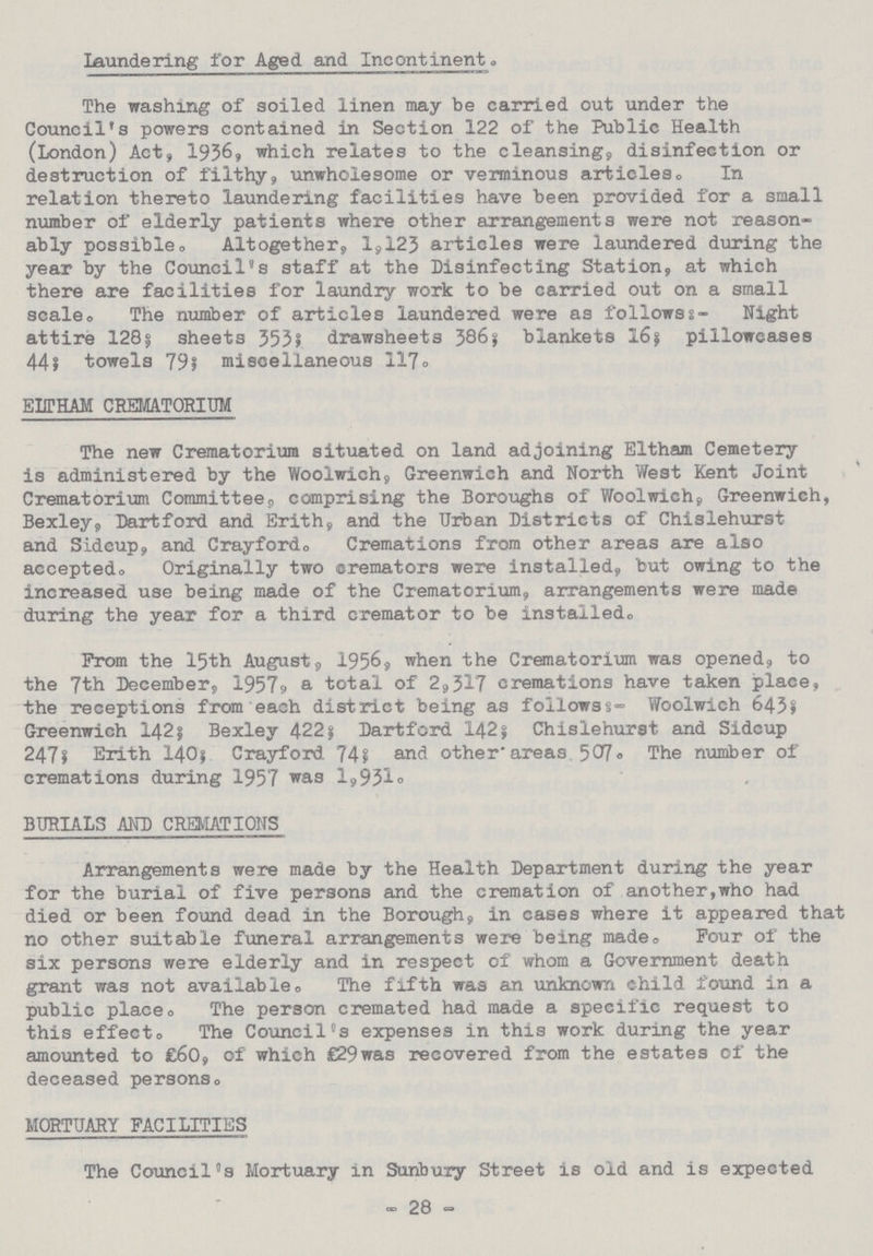 Laundering for Aged and Incontinent The washing of soiled linen may be carried out under the Council's powers contained in Section 122 of the Public Health (London) Act, 1936, which relates to the cleansing, disinfection or destruction of filthy, unwholesome or verminous articles. In relation thereto laundering facilities have been provided for a small number of elderly patients where other arrangements were not reason ably possible. Altogether, 1,123 articles were laundered during the year by the Council's staff at the Disinfecting Station, at which there are facilities for laundry work to be carried out on a small scale. The number of articles laundered were as follows:- Night attire 128? sheets 553; drawsheets 386; blankets 16? pillowcases 44; towels 79; miscellaneous 117. ELITHAM CREMATORIUM The new Crematorium situated on land adjoining Eltham Cemetery is administered by the Woolwich, Greenwich and North West Kent Joint Crematorium Committee, comprising the Boroughs of Woolwich, Greenwich, Bexley, Dartford and Erith, and the Urban Districts of Chislehurst and Sidcup, and Crayford. Cremations from other areas are also accepted. Originally two cremators were installed, but owing to the increased use being made of the Crematorium, arrangements were made during the year for a third cremator to be installed. Prom the 15th August, 1956, when the Crematorium was opened, to the 7th December, 1957, a total of 2,317 cremations have taken place, the receptions from each district being as followss:- Woolwich 643? Greenwich 142? Bexley 422; Dartford 142; Chislehurst and Sidcup 247? Erith 140; Crayford 74; and otherareas 501. The number of cremations during 1957 was 1,931. BURIALS AND CREMATIONS Arrangements were made by the Health Department during the year for the burial of five persons and the cremation of another,who had died or been found dead in the Borough, in cases where it appeared that no other suitable funeral arrangements were being made. Pour of the six persons were elderly and in respect of whom a Government death grant was not available. The fifth was an unknown child found in a public place. The person cremated had made a specific request to this effect. The Council's expenses in this work during the year amounted to £60, of which £29 was recovered from the estates of the deceased persons. MORTUARY FACILITIES The Council's Mortuary in Sunbury Street is old and is expected -28-