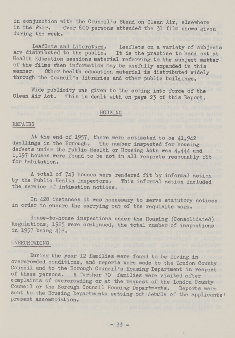 in conjunction with the Council's Stand on Clean Air, elsewhere in the fair. Over 600 persons attended, the 31 film shows given during the week. Leaflets and Literature. Leaflets on a variety of subjects are distributed to the publico It is the practice to hand out at Health Education sessions material referring to the subject matter of the films when information may be usefully expanded in this manner,, Other health education material is distributed widely through the Council's libraries and other public buildings,, Wide publicity was given to the coming into force of the Clean Air Act. This is dealt with on page 23 of this Report. HOUSING REPAIRS At the end of 1957s there were estimated to be 41,942 dwellings in the Borougho The number inspected for housing defects under the Public Health or Housing Acts was 4,444 and 1,197 houses were found to be not in all respects reasonably fit for habitation. A total of 743 houses were rendered fit by informal action by the Public Health Inspectors. This informal action included the service of intimation notices. In 428 instances it was necessary to serve statutory notices in order to ensure the carrying out of the requisite work. House-to-house inspections under the Housing (Consolidated) Regulations, 1925 were continued, the total number of inspections in 1957 being 418. OVERCROWDING During the year 12 families were found to be living in overcrowded conditions, and reports were made to the London County Council and to the Borough Council's Housing Department in respect of these persons. A further 70 families were visited after complaints of overcrowding or at the request of the London County Council or the Borough Council Housing Departments, Reports were sent to the Housing Departments setting out details o; the applicants® present accommodation. - 33 -