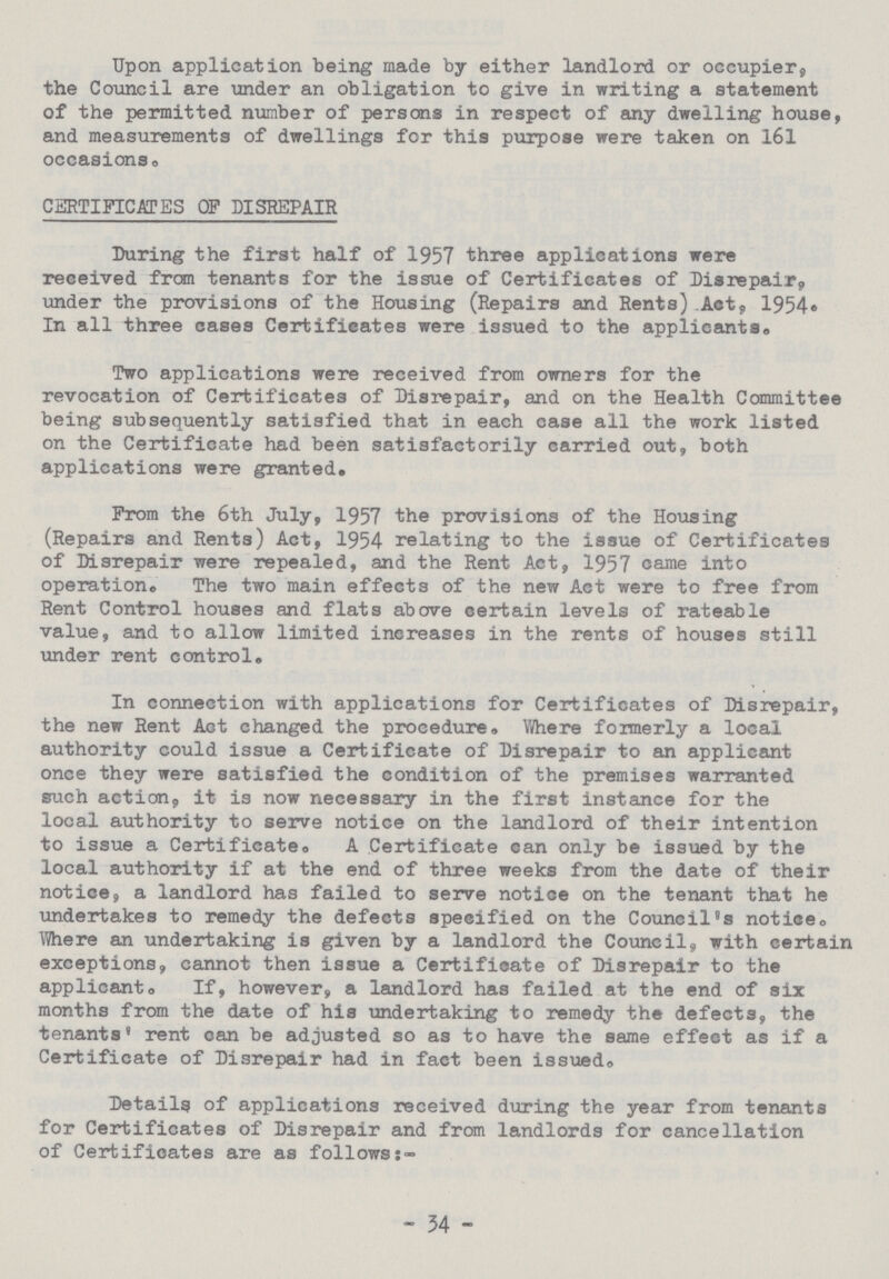 Upon application being made by either landlord or occupier, the Council are under an obligation to give in writing a statement of the permitted number of persons in respect of any dwelling house, and measurements of dwellings for this purpose were taken on 161 occasions. CERTIFICATES OF DISREPAIR During the first half of 1957 three applications were received from tenants for the issue of Certificates of Disrepair, under the provisions of the Housing (Repairs and Rents).Act, 1954. In all three cases Certificates were issued to the applicants# Two applications were received from owners for the revocation of Certificates of Disrepair, and on the Health Committee being subsequently satisfied that in each case all the work listed on the Certificate had been satisfactorily carried out, both applications were granted. From the 6th July, 1957 the provisions of the Housing (Repairs and Rents) Act, 1954 relating to the issue of Certificates of Disrepair were repealed, and the Rent Act, 1957 came into operation. The two main effects of the new Act were to free from Rent Control houses and flats above certain levels of rateable value, and to allow limited increases in the rents of houses still under rent control. In connection with applications for Certificates of Disrepair, the new Rent Act changed the procedure. Where fonnerly a local authority could issue a Certificate of Disrepair to an applicant once they were satisfied the condition of the premises warranted such action. it is now necessary in the first instance for the local authority to serve notice on the landlord of their intention to issue a Certificate. A Certificate can only be issued by the local authority if at the end of three weeks from the date of their notice, a landlord has failed to serve notice on the tenant that he undertakes to remedy the defects specified on the Council's notice. Where an undertaking is given by a landlord the Council, with certain exceptions, cannot then issue a Certificate of Disrepair to the applicant. If, however, a landlord has failed at the end of six months from the date of his undertaking to remedy the defects, the tenants' rent can be adjusted so as to have the same effect as if a Certificate of Disrepair had in fact been issued. Details of applications received during the year from tenants for Certificates of Disrepair and from landlords for cancellation of Certificates are as follows:- - 54 -