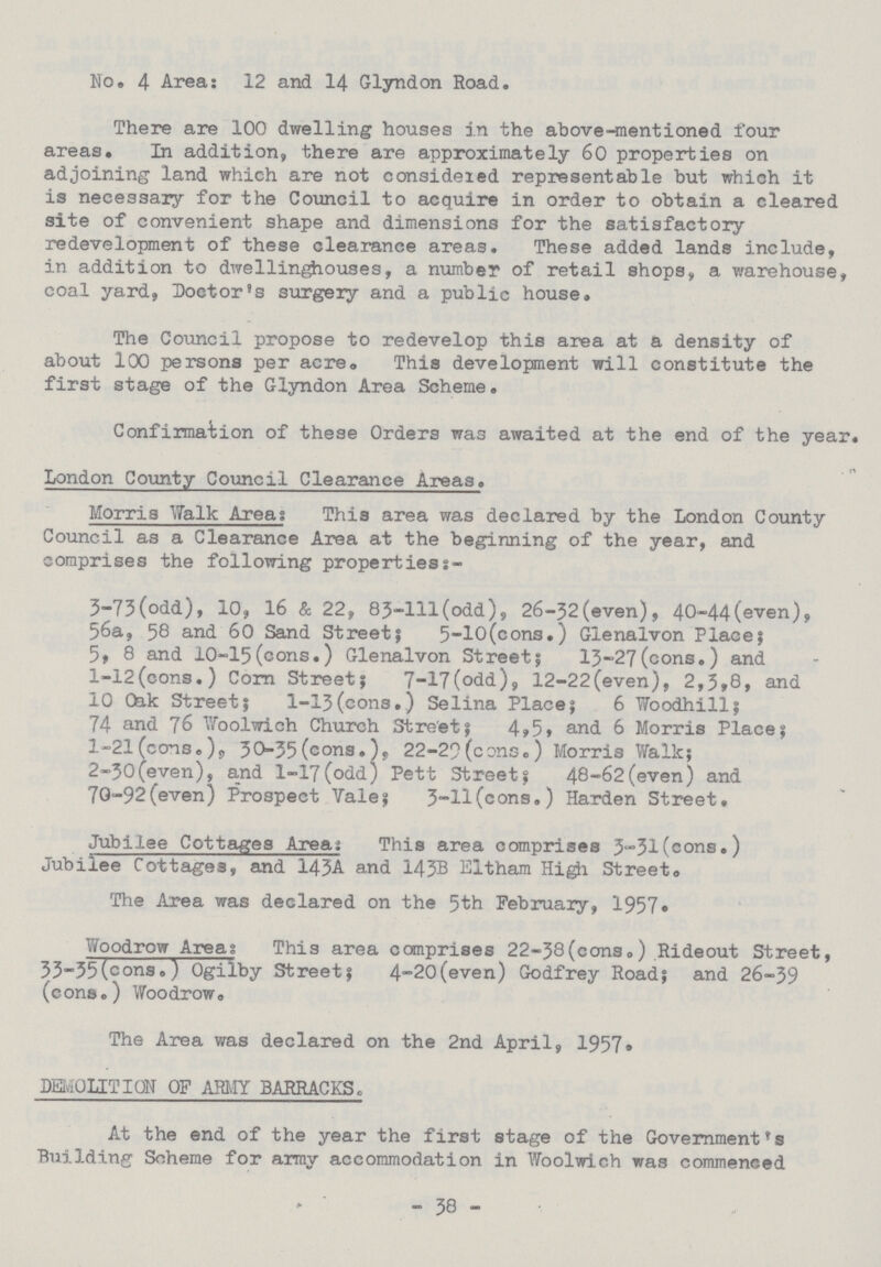 No. 4 Area: 12 and 14 Glyndon Road. There are 100 dwelling houses in the above-mentioned four areas. In addition, there are approximately 60 properties on adjoining land which are not considered representable but which it is necessary for the Council to acquire in order to obtain a cleared site of convenient shape and dimensions for the satisfactory redevelopment of these clearance areas. These added lands include, in addition to dwellinghouses, a number of retail shops, a warehouse, coal yard, Doctor's surgery and a public house. The Council propose to redevelop this area at a density of about 100 persons per acre. This development will constitute the first stage of the Glyndon Area Scheme. Confirmation of these Orders was awaited at the end of the year. London County Council Clearance Areas. Morris Walk Area: This area was declared by the London County Council as a Clearance Area at the beginning of the year, and comprises the following properties:- 3-73(odd), 10, 16 & 22, 83-lll(odd), 26-32(even), 40-44(even), 56a, 58 and 60 Sand Street; 5-10(cons.) Glenalvon Place; 5, 8 and 10-15(cons.) Glenalvon Street; 13-27(cons.) and l-12(cons.) Corn Street; 7-17(odd), 12-22(even), 2,3,8, and 10 0ak Street; l-13(cons.) Selina Place; 6 Woodhill; 74 and 76 Woolwich Church Street; 4,5, and 6 Morris Place; 1-21 (cons. ), 30-35(cons.), 22-29(cons.) Morris Walk; 2-30(even), and l-17(odd) Pett Street; 48-62(even) and 7G-92(even) Prospect Yale; 3-H(cons.) Harden Street. Jubilee Cottages Areas This area comprises 3-31(cons.) Jubilee Cottages, and 143A and 143B Eltham Higji Street® The Area was declared on the 5th February, 1957• Woodrow Area: This area comprises 22-38(cons.) Rideout Street, 33-35(cons.) Ogilby Street; 4-20(even) Godfrey Road; and 26-39 (cons.) Woodrow, The Area was declared on the 2nd April, 1957. DEMOLITION OF ARMY BARRACKS. At the end of the year the first stage of the Government's Building Scheme for army accommodation in Woolwich was commenced - 38 -