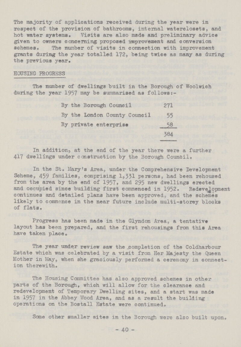 The majority of applications received during the year were in respect of the provision of bathrooms, internal waterclosets, and hot water systems® Visits are also made and preliminary advice given to owners concerning proposed improvement and conversion schemes. The number of visits in connection with improvement grants during the year totalled 172, being twice as many as during the previous year. HOUSING PROGRESS The number of dwellings built in the Borough of Woolwich during the year 1957 may be summarised as follows:- By the Borough Council 271 By the London County Council 55 By private enterprise 58 384 In addition, at the end of the year there were a further 417 dwellings under construction by the Borough Council. In the St. Mary's Area, under the Comprehensive Development Scheme, 459 families, comprising 1,331 persons, had been rehoused from the area by the end of 1957, and 295 new dwellings erected and occupied since building first commenced in 1952. Redevelopment continues and detailed plans have been approved, and the schemes likely to commence in the near future include multi-storey blocks of flats. Progress has been made in the Glyndon Area, a tentative layout has been prepared, and the first rehousings from this Area have taken place. The year under review saw the completion of the Coldharbour Estate which was celebrated by a visit from Her Majesty the Queen Mother in May, when she graciously performed a ceremony in connect ion therewith. The Housing Committee has also approved schemes in other parts of the Borough, which will allow for the clearance and redevelopment of Temporary Dwelling sites, and a start was made in 1957 in the Abbey Wood Area, and as a result the building operations on the Bostall Estate were continued. Some other smaller sites in the Borough were also built upon. - 40 -