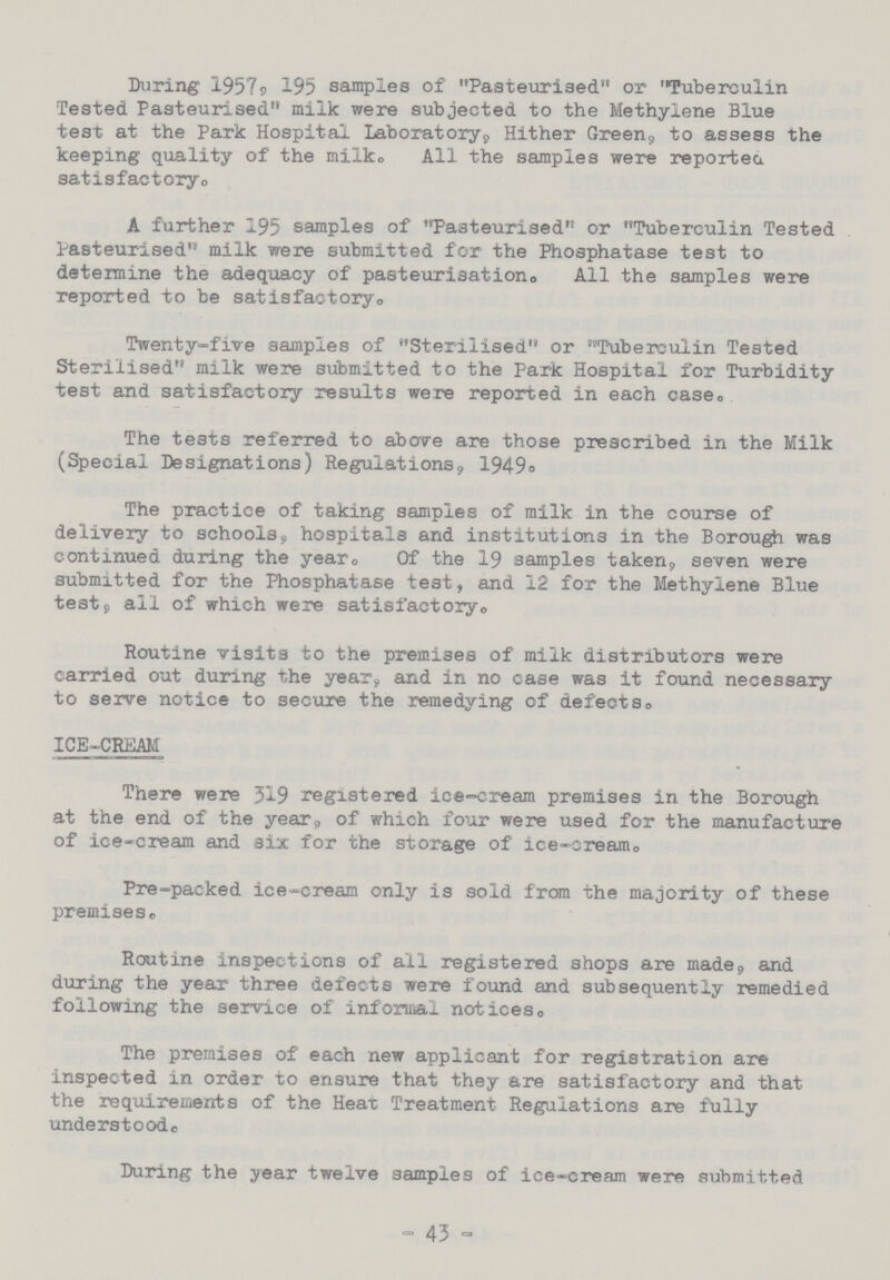 During 1957, 195 samples of Pasteurised or Tuberculin Tested Pasteurised milk were subjected to the Methylene Blue test at the Park Hospital Laboratory, Hither Green, to assess the keeping quality of the milk. All the samples were reported satisfactory. A further 195 samples of Pasteurised or Tuberculin Tested Pasteurised milk were submitted for the Phosphatase test to determine the adequacy of pasteurisation. All the samples were reported to be satisfactory. Twenty-five samples of Sterilised or Tuberculin Tested Sterilised milk were submitted to the Park Hospital for Turbidity test and satisfactory results were reported in each case. The tests referred to above are those prescribed in the Milk (Special Designations) Regulations, 1949. The practice of taking samples of milk in the course of delivery to schools, hospitals and institutions in the Borough was continued during the year Of the 19 samples taken, seven were submitted for the Phosphatase test, and 12 for the Methylene Blue test, all of which were satisfactory. Routine visits to the premises of milk distributors were carried out during the year, and in no case was it found necessary to serve notice to secure the remedying of defects. ICE-CREAM There were 319 registered ice-cream premises in the Borough at the end of the year, of which four were used for the manufacture of ice-cream and six for the storage of ice-cream. Pre-packed ice-cream only is sold from the majority of these premises. Routine inspections of all registered shops are made, and during the year three defects were found and subsequently remedied following the service of informal notices. The premises of each new applicant for registration are inspected in order to ensure that they are satisfactory and that the requirements of the Heat Treatment Regulations are fully understood. During the year twelve samples of ice-cream were submitted - 43 -