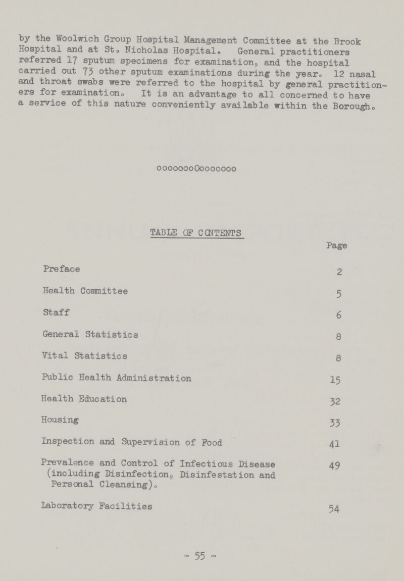 by the Woolwich Group Hospital Management Committee at the Brook Hospital and at St. Nicholas Hospital. General practitioners referred 17 sputum specimens for examination, and the hospital carried out 73 other sputum examinations during the year. 12 nasal and throat swabs were referred to the hospital by general practition ers for examination. It is an advantage to all concerned to have a service of this nature conveniently available within the Borough. TABLE OF CONTENTS Page Preface 2 Health Committee 5 Staff 6 General Statistics 8 Vital Statistics 8 Public Health Administration 15 Health Education 32 Housing 33 Inspection and Supervision of Pood 41 Prevalence and Control of Infectious Disease 49 (including Disinfection, Disinfestation and Personal Cleansing). Laboratory Facilities 54 -55-
