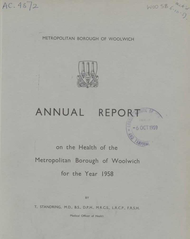 AC.4372 woo 58 ack'd 6-10-59 METROPOLITAN BOROUGH OF WOOLWICH ANNUAL REPORT on the Health of the Metropolitan Borough of Woolwich for the Year 1958 BY T. STANDRING, M.D., B.S., D.P.H., M R.C.S., L.R.C.P., F.R.S.H. Medical Officer of Health