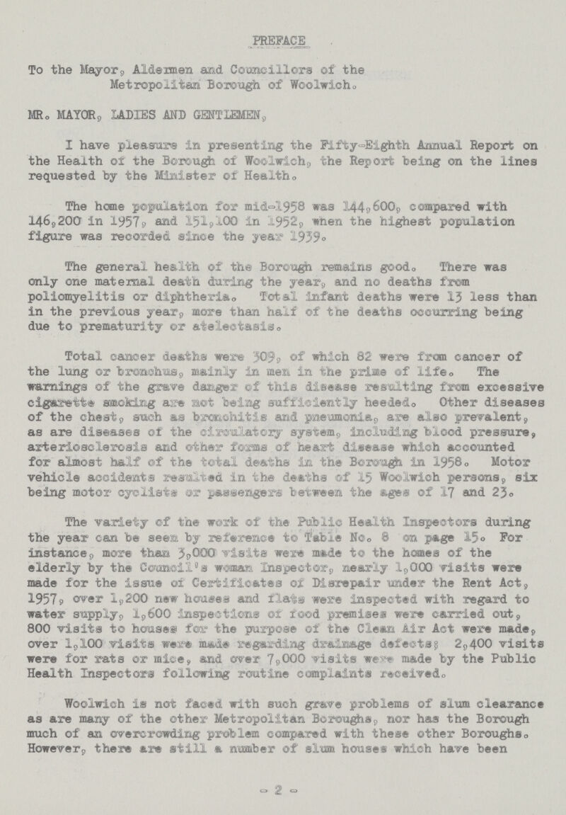 PREFACE To the Mayor, Aidermen and Councillors of the Metropolitan Borough of Woolwich MR. MAYOr, LADIES AND GENTLEMEN, I have pleasure in presenting the Fifty-Eighth Annual Report on the Health of the Borough of Woolwich, the Report being on the lines requested by the Minister of Health. The home population for mid-1958 was 144, 600, compared with 146, 200 in 1957, and 151,100 in 1952, when the highest population figure was recorded since the year 1939. The general health of the Borough remains good. There was only one maternal death during the year, and no deaths from poliomyelitis or diphtheria. Total infant deaths were 13 less than in the previous year, more than half of the deaths occurring being due to prematurity or atelectasis. Total cancer deaths were 509, of which 82 were from cancer of the lung or bronchus, mainly in men in the prime of life. The warnings of the grave danger of this disease resulting from excessive cigarette smoking are not being sufficiently heeded. Other diseases of the chest, such as bronchitis and pneumonia, are also prevalent, as are diseases of the circulatory system, Including blood pressure, arteriosclerosis and other forms of heart disease which accounted for almost half of the total deaths in the Borough in 1958. Motor vehicle accidents resfaltsd in the deaths of 15 Woolwich persons, six being motor cyclists or passengers between the ages of 17 and 25. The variety of the work of the Public Health Inspectors during the year can be seen by reference to Table No. 8 on page 15. For instance, more than 3,000 visits were made to the homes of the elderly by the Council's woman 'Inspector, nearly 1,000 visits were made for the Issue of Certificates of Disrepair under the Rent Act, 1957, over 1,200 new houses and flats were inspected with regard to water supply, 1,600 inspections of food premises were carried out, 800 visits to houses for the purpose of the Clean Air Act were made, over 1,100 visits were made regarding drainage defects; 2,400 visits were for rats or mice, and ever 7,000 visits were made by the Public Health Inspectors following routine complaints received. Woolwich is not faced with such grave problems of slum clearance as are many of the other Metropolitan Boroughs, nor has the Borough much of an overcrowding problem compared with these other Boroughs. However, there are still a number of slum houses which have been - 2 -