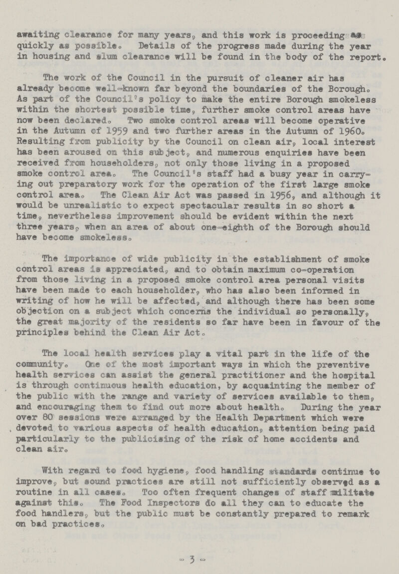 awaiting clearance for many years, and this work is proceeding as quickly as possible. Details of the progress made during the year in housing and slum clearance will be found in the body of the report. The work of the Council in the pursuit of cleaner air has already become well-known far beyond the boundaries of the Borough. As part of the Council's policy to make the entire Borough smokeless within the shortest possible time, further smoke control areas have now been declared. Two smoke control areas will become operative in the Autumn of 1959 and two further areas in the Autumn of 1960. Resulting from publicity by the Council on clean air, local interest has been aroused on this subject, and numerous enquiries have been received from householders, not only those living in a proposed smoke control area. The Council's staff had a busy year in carry ing out preparatory work for the operation of the first large smoke control area. The Clean Air Act was passed in 1956, and although it would be unrealistic to expect spectacular results in so short a time, nevertheless improvement should be evident within the next three years, when an area of about one-eighth of the Borough should have become smokeless. The importance of wide publicity in the establishment of smoke control areas is appreciated, and to obtain maximum co-operation from those living in a proposed smoke control area personal visits have been made to each householder, who has also been informed in writing of how he will be affected, and although there has been some objection on a subject which concerns the individual so personally, the great majority of the residents so far have been in favour of the principles behind the Clean Air Act. The local health services play a vital part in the life of the community. One of the most important ways in which the preventive health services can assist the general practitioner and the hospital is through continuous health education, by acquainting the member of the public with the range and variety of services available to them, and encouraging them to find out more about health. During the year over 80 sessions were arranged by the Health Department which were , devoted to various aspects of health education, attention being paid particularly to the publicising of the risk of home accidents and clean air. With regard to food hygiene, food handling standards continue to improve, but sound practices are still not sufficiently observed as a routine in all cases. Too often frequent changes of staff militate against this. The Food Inspectors do all they can to educate the food handlers, but the public must be constantly prepared to remark on bad practices. - 3 -